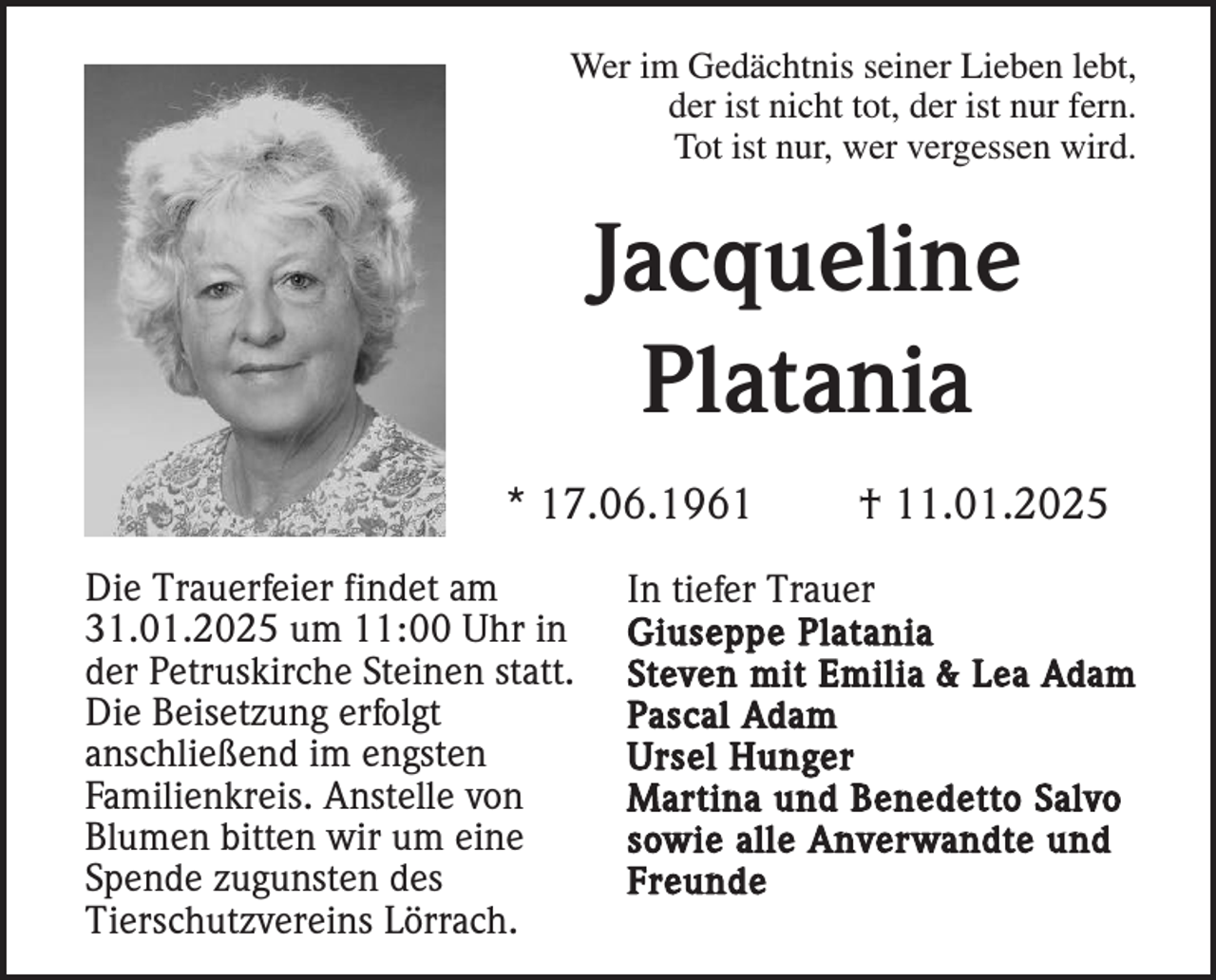 <p>Wer im Gedächtnis seiner Lieben lebt,<br />der ist nicht tot, der ist nur fern.<br />Tot ist nur, wer vergessen wird.</p><p>Jacqueline<br />Platania<br />* 17.06.1961<br />Die Trauerfeier findet am<br />31.01.2025 um 11:00 Uhr in<br />der Petruskirche Steinen statt.<br />Die Beisetzung erfolgt<br />anschließend im engsten<br />Familienkreis. Anstelle von<br />Blumen bitten wir um eine<br />Spende zugunsten des<br />Tierschutzvereins Lörrach.</p><p>† 11.01.2025</p><p>In tiefer Trauer<br />Giuseppe Platania<br />Steven mit Emilia &amp; Lea Adam<br />Pascal Adam<br />Ursel Hunger<br />Martina und Benedetto Salvo<br />sowie alle Anverwandte und<br />Freunde</p>