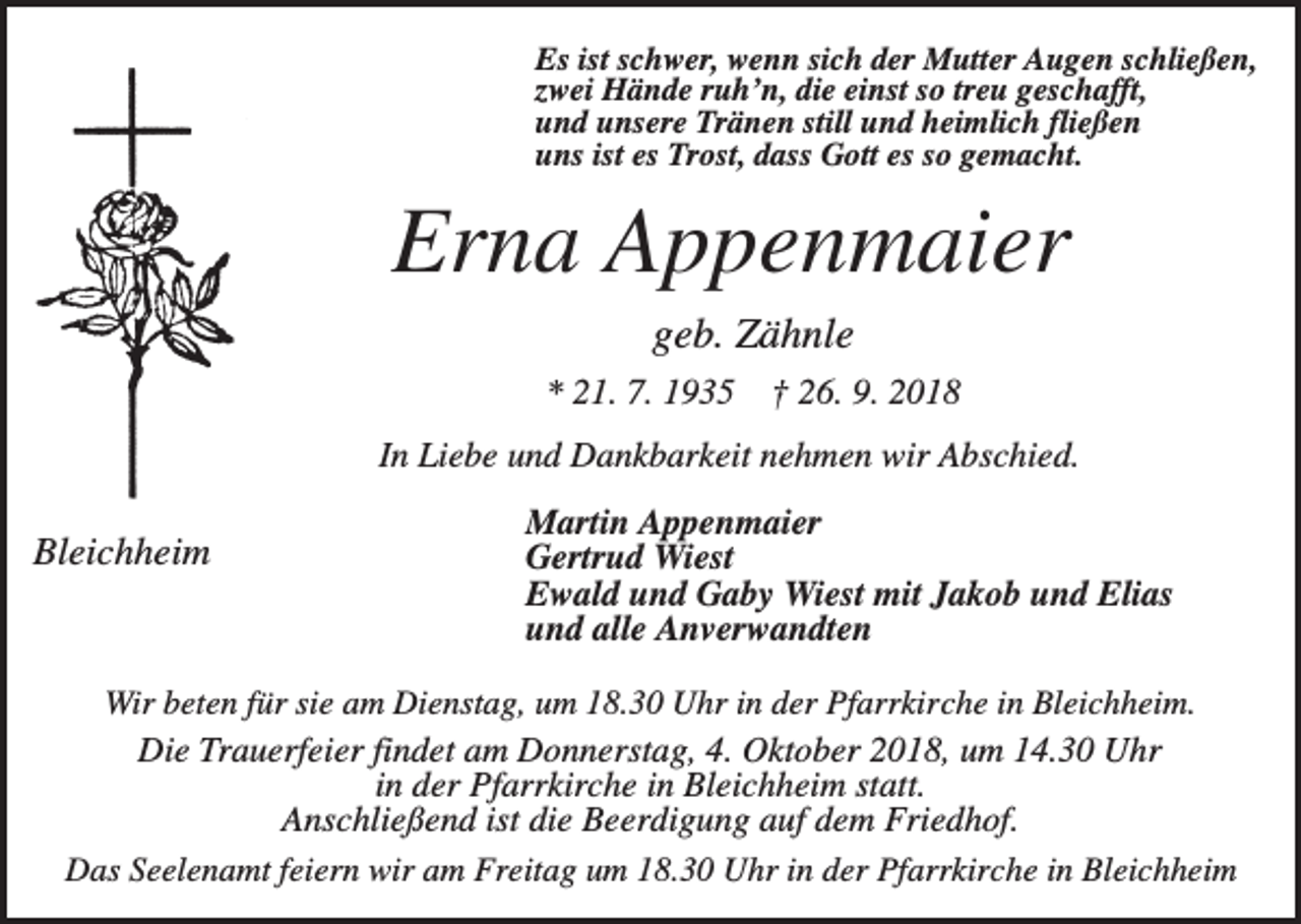 <p>Es ist schwer, wenn sich der Mutter Augen schließen,<br />zwei Hände ruh’n, die einst so treu geschafft,<br />und unsere Tränen still und heimlich fließen<br />uns ist es Trost, dass Gott es so gemacht.</p><p>Erna Appenmaier<br />geb. Zähnle<br />* 21. 7. 1935</p><p>† 26. 9. 2018</p><p>In Liebe und Dankbarkeit nehmen wir Abschied.</p><p>Bleichheim</p><p>Martin Appenmaier<br />Gertrud Wiest<br />Ewald und Gaby Wiest mit Jakob und Elias<br />und alle Anverwandten</p><p>Wir beten für sie am Dienstag, um 18.30 Uhr in der Pfarrkirche in Bleichheim.<br />Die Trauerfeier findet am Donnerstag, 4. Oktober 2018, um 14.30 Uhr<br />in der Pfarrkirche in Bleichheim statt.<br />Anschließend ist die Beerdigung auf dem Friedhof.<br />Das Seelenamt feiern wir am Freitag um 18.30 Uhr in der Pfarrkirche in Bleichheim</p>