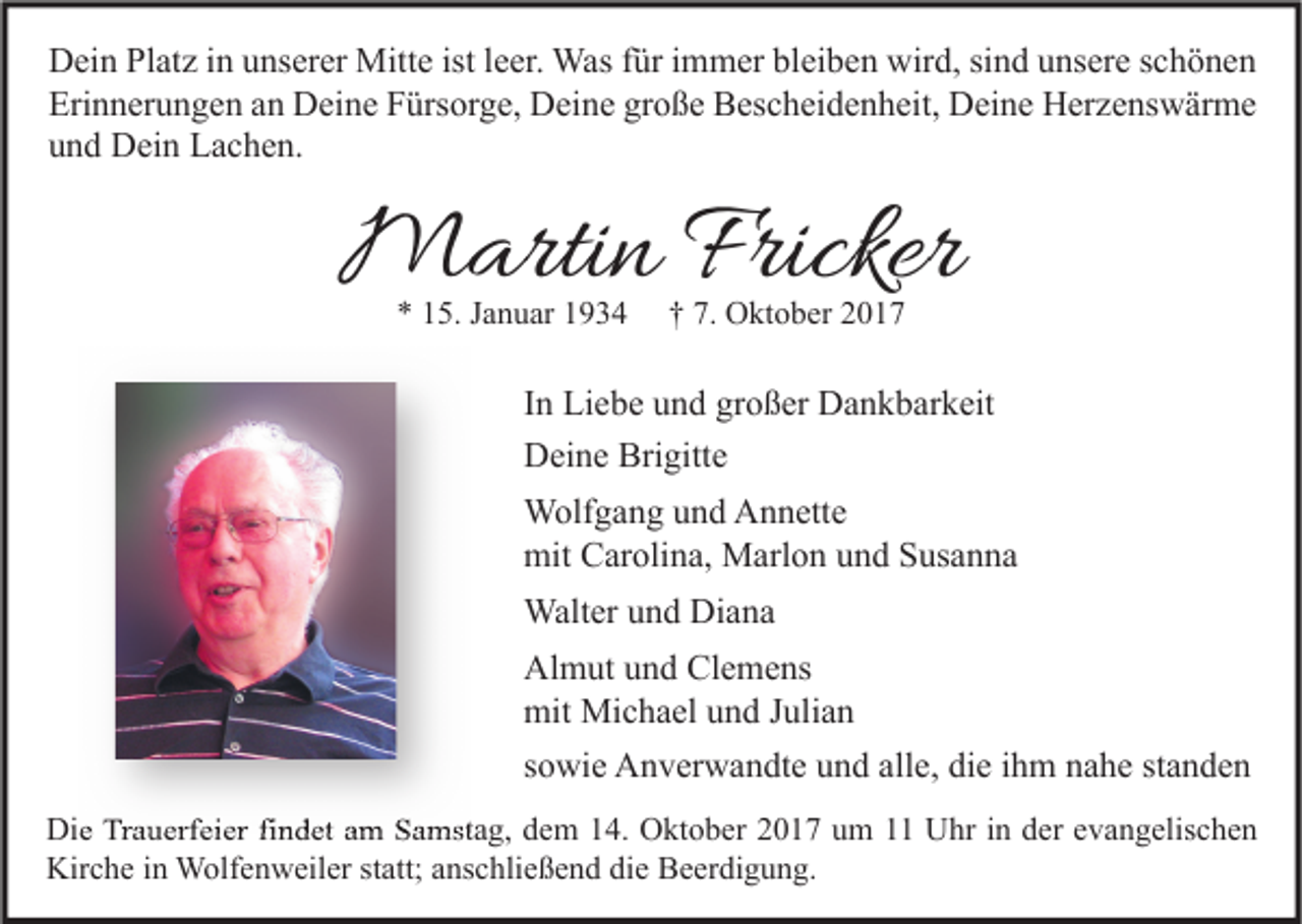 <p>D ei n PlPlatz<br />Dein<br />at z i in<br />n uunserer<br />ns er er Mitte<br />Mitt e ist<br />istl eleer.<br />er. Was<br />Was f für<br />ür i immer<br />m m er blbleiben<br />ei b e n wir<br />wird,<br />d, sisind<br />n d uunsere<br />ns er e s schönen<br />c h ö ne n<br />Erinnerungen<br />Eri<br />n n er u n g e n aan<br />n Deine<br />D ei n e FFürsorge,<br />ürs or g e, Deine<br />D ei n e grgroße<br />o ß e Bescheidenheit,<br />B es c h ei d e n h eit, Deine<br />D ei n e Herzenswärme<br />H er z e ns w är m e<br />uund<br />n d Dein<br />D ei n Lachen.<br />L a c h e n.</p><p>MMartin<br />arti n Fricker<br />Fricker<br />** 115.<br />5. JJanuar<br />a n u ar 11</p><p>†† 7.<br />7. Oktober<br />O kt o b er 22</p><p>IInn Liebe<br />Li e b e und<br />u n d großer<br />gr o ß er Dankbarkeit<br />D a n k b ar k eit<br />Brigitte<br />DDeine<br />ei n e Bri<br />gitt e<br />WWolfgang<br />olf g a n g u und<br />n d AAnnette<br />n n ett e<br />mit CCarolina,<br />mit<br />ar oli n a, Marlon<br />M arl o n uund<br />n d SSusanna<br />us a n n a<br />Walter<br />Walt<br />er u und<br />n d DiDiana<br />a na<br />Almut<br />Clemens<br />Al<br />m ut uund<br />n d Cl<br />e m e ns<br />mit Michael<br />mit<br />Mi c h a el uund<br />n d J Julian<br />uli a n<br />standen<br />ssowie<br />o wi e Anverwandte<br />A n v er w a n dt e und<br />u n d alle,<br />all e, die<br />di e iihm<br />h m nahe<br />n a h e st<br />a n de n<br />Die<br />Di<br />e TrTrauerfeier<br />a u erf ei er fifindet<br />n d et aam<br />m SSamstag,<br />a mst a g, ddem<br />e m 114.<br />4. OOktober<br />kt o b er 22017<br />0 1 7 uum<br />m 11 UUhr<br />hr i nin dder<br />er e evangelischen<br />v a n g elis c h e n<br />Kirche<br />Kir<br />c h e i in<br />n Wolfenweiler<br />W olf e n w eil er ststatt;<br />att; aanschließend<br />ns c hli e ß e n d didie<br />e BBeerdigung.<br />e er di g u n g.</p>