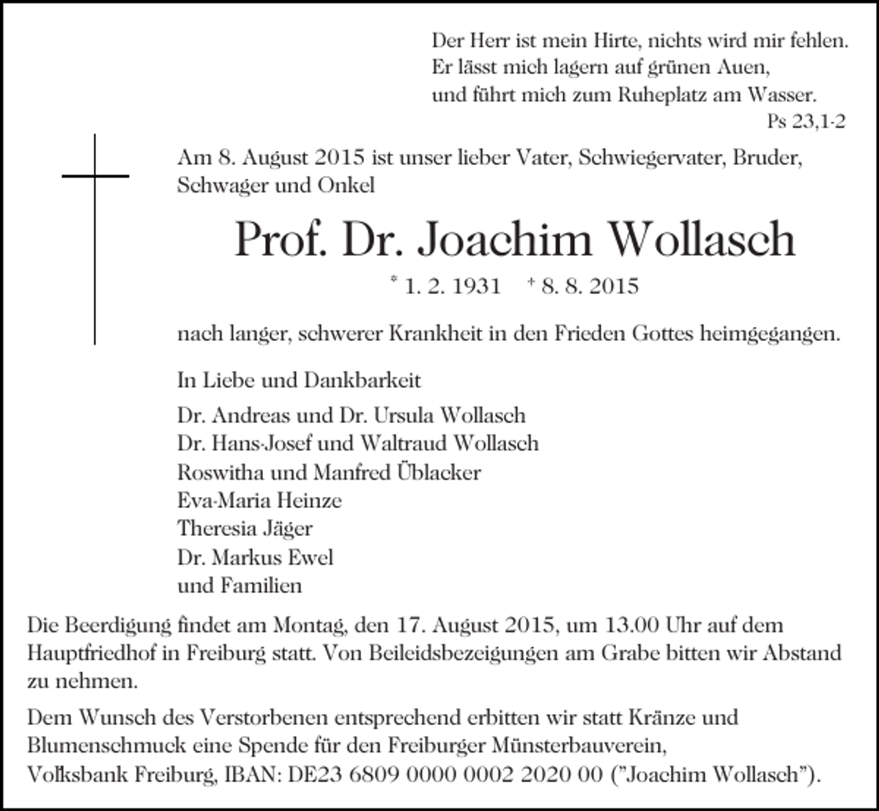 <p>Der Herr ist mein Hirte, nichts wird mir fehlen.<br />Er lässt mich lagern auf grünen Auen,<br />und führt mich zum Ruheplatz am Wasser.<br />Ps 23,1-2</p><p>Am 8. August 2015 ist unser lieber Vater, Schwiegervater, Bruder,<br />Schwager und Onkel</p><p>Prof. Dr. Joachim Wollasch<br />* 1. 2. 1931</p><p>† 8. 8. 2015</p><p>nach langer, schwerer Krankheit in den Frieden Gottes heimgegangen.<br />In Liebe und Dankbarkeit<br />Dr. Andreas und Dr. Ursula Wollasch<br />Dr. Hans-Josef und Waltraud Wollasch<br />Roswitha und Manfred Üblacker<br />Eva-Maria Heinze<br />Theresia Jäger<br />Dr. Markus Ewel<br />und Familien<br />Die Beerdigung findet am Montag, den 17. August 2015, um 13.00 Uhr auf dem<br />Hauptfriedhof in Freiburg statt. Von Beileidsbezeigungen am Grabe bitten wir Abstand<br />zu nehmen.<br />Dem Wunsch des Verstorbenen entsprechend erbitten wir statt Kränze und<br />Blumenschmuck eine Spende für den Freiburger Münsterbauverein,<br />Vol´ksbank Freiburg, IBAN: DE23 6809 0020 ("Joachim Wollasch").</p>