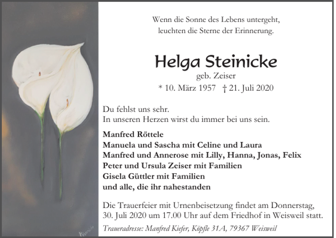 <p>Wenn die Sonne des Lebens untergeht,<br />leuchten die Sterne der Erinnerung.</p><p>Helga Steinicke<br />geb. Zeiser<br />* 10. März 1957 † 21. Juli 2020</p><p>Du fehlst uns sehr.<br />In unseren Herzen wirst du immer bei uns sein.<br />Manfred Röttele<br />Manuela und Sascha mit Celine und Laura<br />Manfred und Annerose mit Lilly, Hanna, Jonas, Felix<br />Peter und Ursula Zeiser mit Familien<br />Gisela Güttler mit Familien<br />und alle, die ihr nahestanden</p><p>Die Trauerfeier mit Urnenbeisetzung findet am Donnerstag,<br />30. Juli 2020 um 17.00 Uhr auf dem Friedhof in Weisweil statt.<br />Traueradresse: Manfred Kiefer, Köpfle 31A, 79367 Weisweil</p>