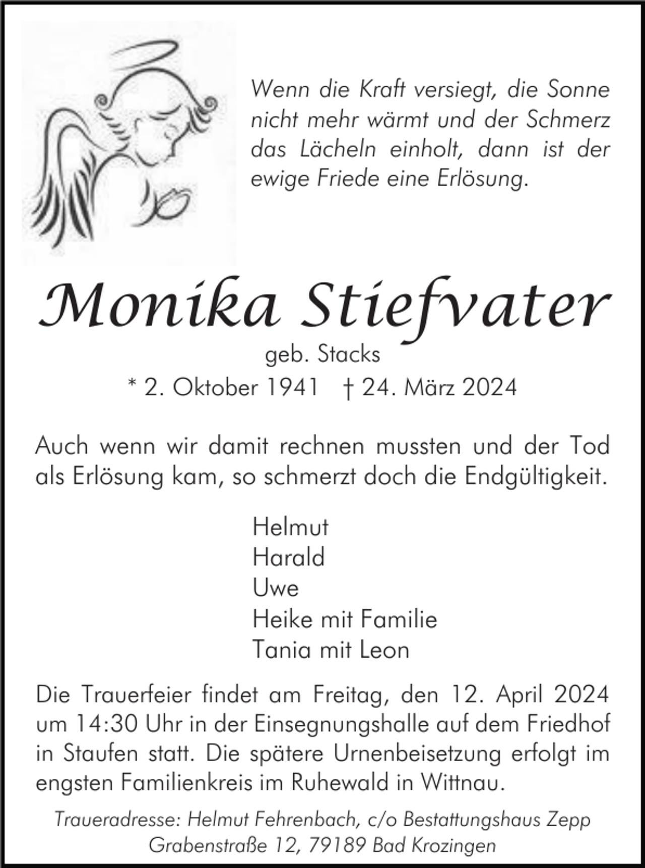 <p>Wenn die Kraft versiegt, die Sonne<br />nicht mehr wärmt und der Schmerz<br />das Lächeln einholt, dann ist der<br />ewige Friede eine Erlösung.</p><p>Monika Stiefvater<br />geb. Stacks<br />* 2. Oktober 1941 † 24. März 2024</p><p>Auch wenn wir damit rechnen mussten und der Tod<br />als Erlösung kam, so schmerzt doch die Endgültigkeit.<br />Helmut<br />Harald<br />Uwe<br />Heike mit Familie<br />Tania mit Leon<br />Die Trauerfeier findet am Freitag, den 12. April 2024<br />um 14:30 Uhr in der Einsegnungshalle auf dem Friedhof<br />in Staufen statt. Die spätere Urnenbeisetzung erfolgt im<br />engsten Familienkreis im Ruhewald in Wittnau.<br />Traueradresse: Helmut Fehrenbach, c/o Bestattungshaus Zepp<br />Grabenstraße 12, 79189 Bad Krozingen</p>
