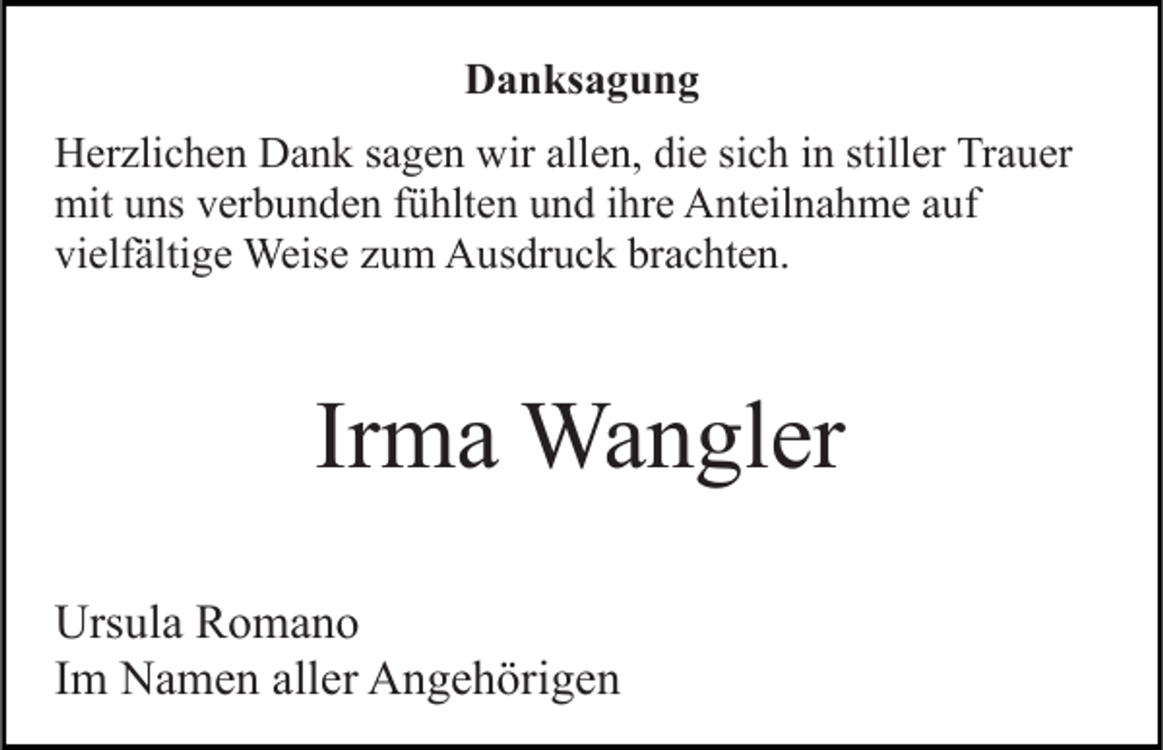 <p>Danksagung<br />Herzlichen Dank sagen wir allen, die sich in stiller Trauer<br />mit uns verbunden fühlten und ihre Anteilnahme auf<br />vielfältige Weise zum Ausdruck brachten.</p><p>Irma Wangler<br />Ursula Romano<br />Im Namen aller Angehörigen</p>