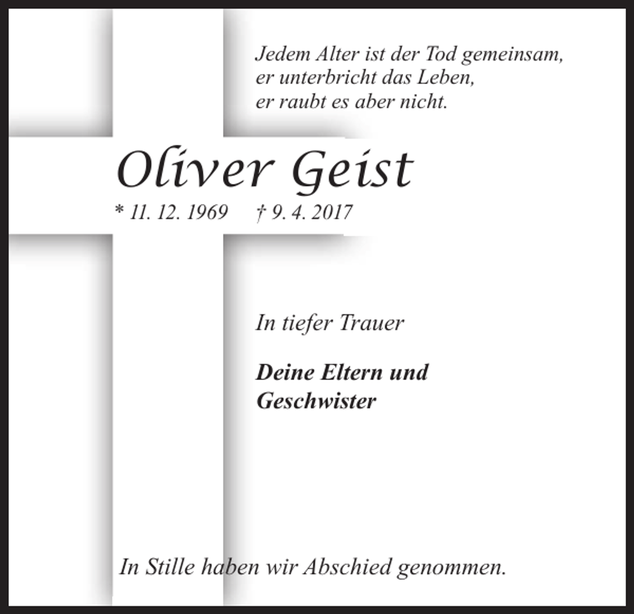 <p>†</p><p>Jedem Alter ist der Tod gemeinsam,<br />er unterbricht das Leben,<br />er raubt es aber nicht.</p><p>Oliver Geist<br />* 11. 12. 1969</p><p>† 9. 4. 2017</p><p>In tiefer Trauer<br />Deine Eltern und<br />Geschwister</p><p>In Stille haben wir Abschied genommen.</p>