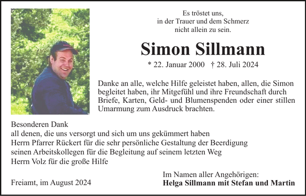<p>Es tröstet uns,<br />in der Trauer und dem Schmerz<br />nicht allein zu sein.</p><p>Simon Sillmann<br />* 22. Januar 2000 † 28. Juli 2024<br />Danke an alle, welche Hilfe geleistet haben, allen, die Simon<br />begleitet haben, ihr Mitgefühl und ihre Freundschaft durch<br />Briefe, Karten, Geld- und Blumenspenden oder einer stillen<br />Umarmung zum Ausdruck brachten.<br />Besonderen Dank<br />all denen, die uns versorgt und sich um uns gekümmert haben<br />Herrn Pfarrer Rückert für die sehr persönliche Gestaltung der Beerdigung<br />seinen Arbeitskollegen für die Begleitung auf seinem letzten Weg<br />Herrn Volz für die große Hilfe<br />Freiamt, im August 2024</p><p>Im Namen aller Angehörigen:<br />Helga Sillmann mit Stefan und Martin</p>