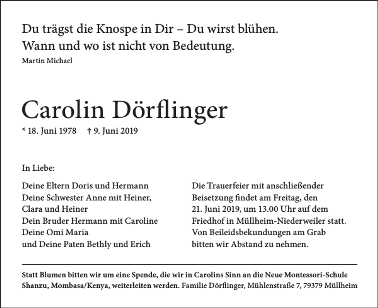 <p>Du trägst die Knospe in Dir – Du wirst blühen.<br />Wann und wo ist nicht von Bedeutung.<br />Martin Michael</p><p>Carolin Dörflinger<br />* 18. Juni 1978</p><p>† 9. Juni 2019</p><p>In Liebe:<br />Deine Eltern Doris und Hermann<br />Deine Schwester Anne mit Heiner,<br />Clara und Heiner<br />Dein Bruder Hermann mit Caroline<br />Deine Omi Maria<br />und Deine Paten Bethly und Erich</p><p>Die Trauerfeier mit anschließender<br />Beisetzung findet am Freitag, den<br />21. Juni 2019, um 13.00 Uhr auf dem<br />Friedhof in Müllheim-Niederweiler statt.<br />Von Beileidsbekundungen am Grab<br />bitten wir Abstand zu nehmen.</p><p>Statt Blumen bitten wir um eine Spende, die wir in Carolins Sinn an die Neue Montessori-Schule<br />Shanzu, Mombasa/Kenya, weiterleiten werden. Familie Dörflinger, Mühlenstraße 7, 79379 Müllheim</p>