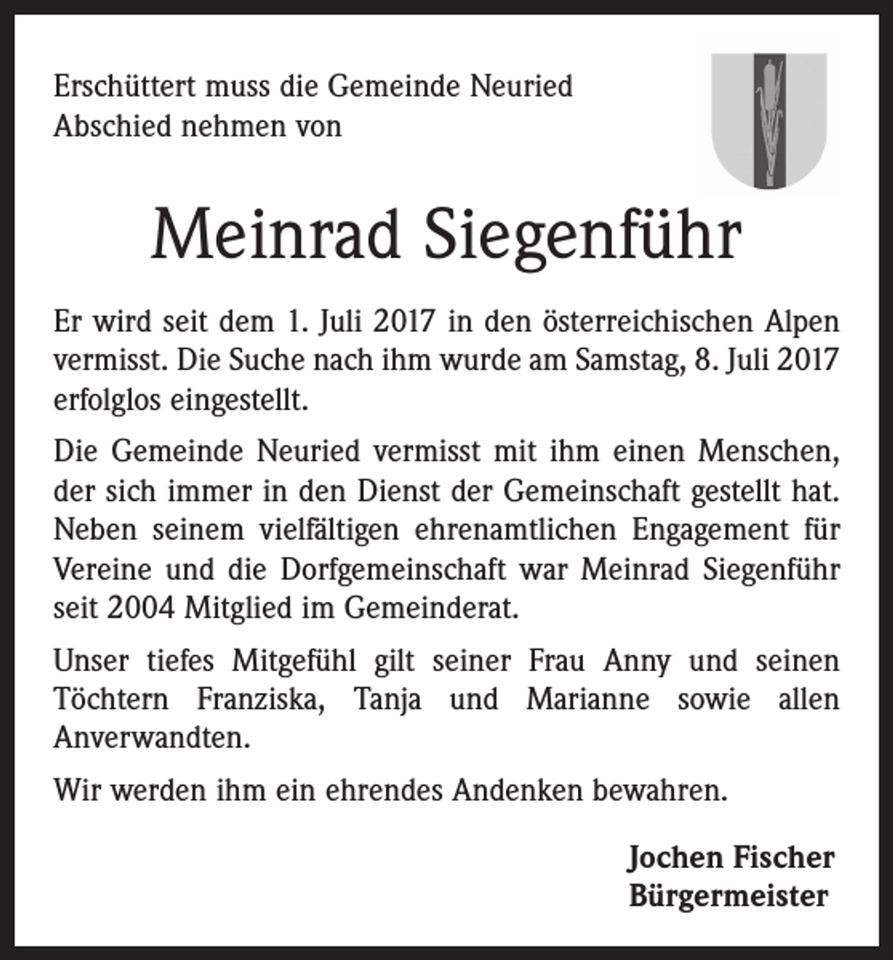 <p>Erschüttert muss die Gemeinde Neuried<br />Abschied nehmen von</p><p>Meinrad Siegenführ<br />Er wird seit dem 1. Juli 2017 in den österreichischen Alpen<br />vermisst. Die Suche nach ihm wurde am Samstag, 8. Juli 2017<br />erfolglos eingestellt.<br />Die Gemeinde Neuried vermisst mit ihm einen Menschen,<br />der sich immer in den Dienst der Gemeinschaft gestellt hat.<br />Neben seinem vielfältigen ehrenamtlichen Engagement für<br />Vereine und die Dorfgemeinschaft war Meinrad Siegenführ<br />seit 2004 Mitglied im Gemeinderat.<br />Unser tiefes Mitgefühl gilt seiner Frau Anny und seinen­<br />­Töchtern Franziska, Tanja und Marianne sowie allen<br />­Anverwandten.<br />Wir werden ihm ein ehrendes Andenken bewahren.<br />Jochen Fischer<br />Bürgermeister</p>