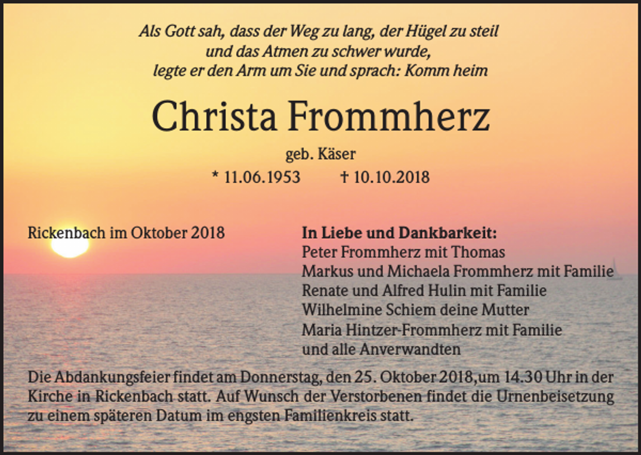 <p>Als Gott sah, dass der Weg zu lang, der Hügel zu steil<br />und das Atmen zu schwer wurde,<br />legte er den Arm um Sie und sprach: Komm heim</p><p>Christa Frommherz<br />geb. Käser<br />* 11.06.1953<br />† 10.10.2018<br />Rickenbach im Oktober 2018</p><p>In Liebe und Dankbarkeit:<br />Peter Frommherz mit Thomas<br />Markus und Michaela Frommherz mit Familie<br />Renate und Alfred Hulin mit Familie<br />Wilhelmine Schiem deine Mutter<br />Maria Hintzer-Frommherz mit Familie<br />und alle Anverwandten</p><p>Die Abdankungsfeier findet am Donnerstag, den 25. Oktober 2018,um 14.30 Uhr in der<br />Kirche in Rickenbach statt. Auf Wunsch der Verstorbenen findet die Urnenbeisetzung<br />zu einem späteren Datum im engsten Familienkreis statt.</p>