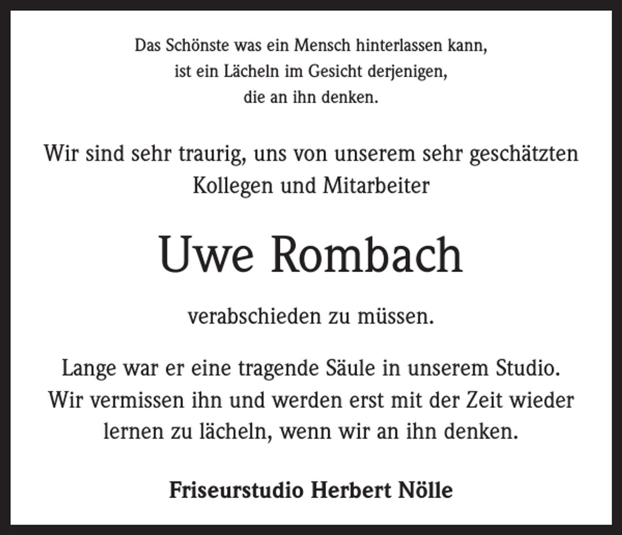 <p>Das Schönste was ein Mensch hinterlassen kann,<br />ist ein Lächeln im Gesicht derjenigen,<br />die an ihn denken.</p><p>Wir sind sehr traurig, uns von unserem sehr geschätzten<br />Kollegen und Mitarbeiter</p><p>Uwe Rombach<br />verabschieden zu müssen.<br />Lange war er eine tragende Säule in unserem Studio.<br />Wir vermissen ihn und werden erst mit der Zeit wieder<br />lernen zu lächeln, wenn wir an ihn denken.<br />Friseurstudio Herbert Nölle</p>