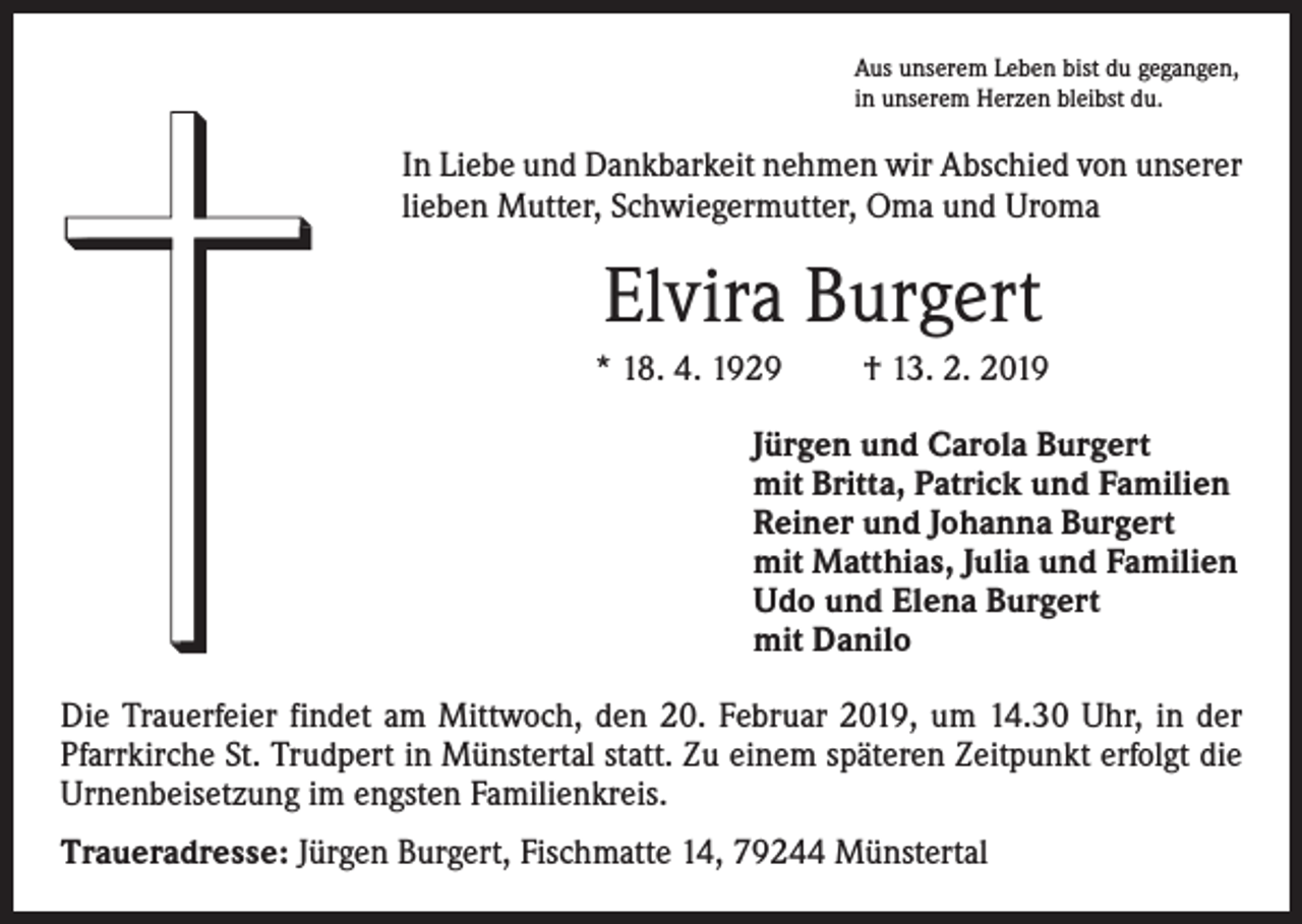 <p>Aus unserem Leben bist du gegangen,<br />in unserem Herzen bleibst du.</p><p>In Liebe und Dankbarkeit nehmen wir Abschied von unserer<br />lieben Mutter, Schwiegermutter, Oma und Uroma</p><p>Elvira Burgert<br />* 18. 4. 1929</p><p>† 13. 2. 2019</p><p>Jürgen und Carola Burgert<br />mit Britta, Patrick und Familien<br />Reiner und Johanna Burgert<br />mit Matthias, Julia und Familien<br />Udo und Elena Burgert<br />mit Danilo<br />Die Trauerfeier findet am Mittwoch, den 20. Februar 2019, um 14.30 Uhr, in der<br />Pfarrkirche St. Trudpert in Münstertal statt. Zu einem späteren Zeitpunkt erfolgt die<br />Urnenbeisetzung im engsten Familienkreis.<br />Traueradresse: Jürgen Burgert, Fischmatte 14, 79244 Münstertal</p>