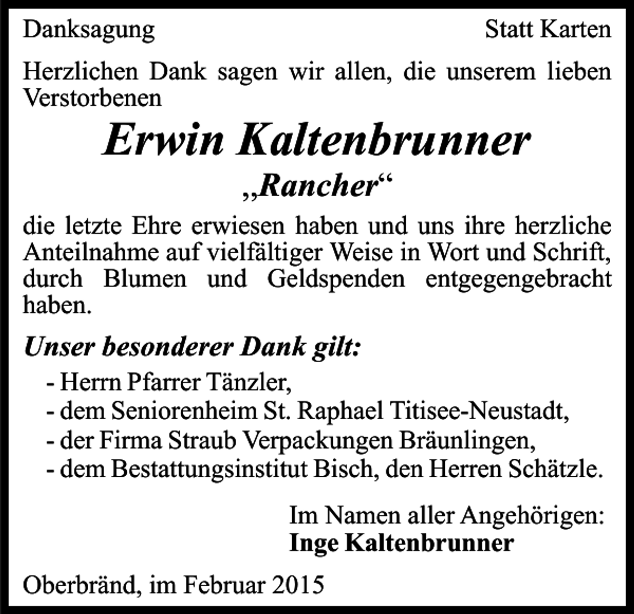 <p>Danksagung</p><p>Statt Karten</p><p>Herzlichen Dank sagen wir allen, die unserem lieben<br />Verstorbenen</p><p>Erwin Kaltenbrunner<br />,,Rancher“</p><p>die letzte Ehre erwiesen haben und uns ihre herzliche<br />Anteilnahme auf vielfältiger Weise in Wort und Schrift,<br />durch Blumen und Geldspenden entgegengebracht<br />haben.</p><p>Unser besonderer Dank gilt:</p><p>- Herrn Pfarrer Tänzler,<br />- dem Seniorenheim St. Raphael Titisee-Neustadt,<br />- der Firma Straub Verpackungen Bräunlingen,<br />- dem Bestattungsinstitut Bisch, den Herren Schätzle.<br />Im Namen aller Angehörigen:<br />Inge Kaltenbrunner</p><p>Oberbränd, im Februar 2015</p>