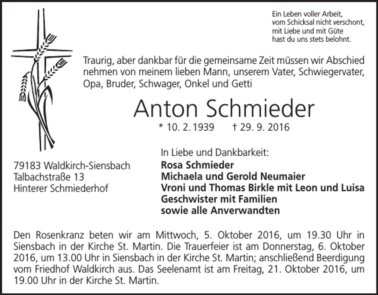 <p>Ein Leben voller Arbeit,<br />vom Schicksal nicht verschont,<br />mit Liebe und mit Güte<br />hast du uns stets belohnt.</p><p>Traurig, aber dankbar für die gemeinsame Zeit müssen wir Abschied<br />nehmen von meinem lieben Mann, unserem Vater, Schwiegervater,<br />Opa, Bruder, Schwager, Onkel und Getti</p><p>Anton Schmieder<br />* 10. 2. 1939 † 29. 9. 2016</p><p>79183 Waldkirch-Siensbach<br />Talbachstraße 13<br />Hinterer Schmiederhof</p><p>In Liebe und Dankbarkeit:<br />Rosa Schmieder<br />Michaela und Gerold Neumaier<br />Vroni und Thomas Birkle mit Leon und Luisa<br />Geschwister mit Familien<br />sowie alle Anverwandten</p><p>Den Rosenkranz beten wir am Mittwoch, 5. Oktober 2016, um 19.30 Uhr in<br />Siensbach in der Kirche St. Martin. Die Trauerfeier ist am Donnerstag, 6. Oktober<br />2016, um 13.00 Uhr in Siensbach in der Kirche St. Martin; anschließend Beerdigung<br />vom Friedhof Waldkirch aus. Das Seelenamt ist am Freitag, 21. Oktober 2016, um<br />19.00 Uhr in der Kirche St. Martin.</p>