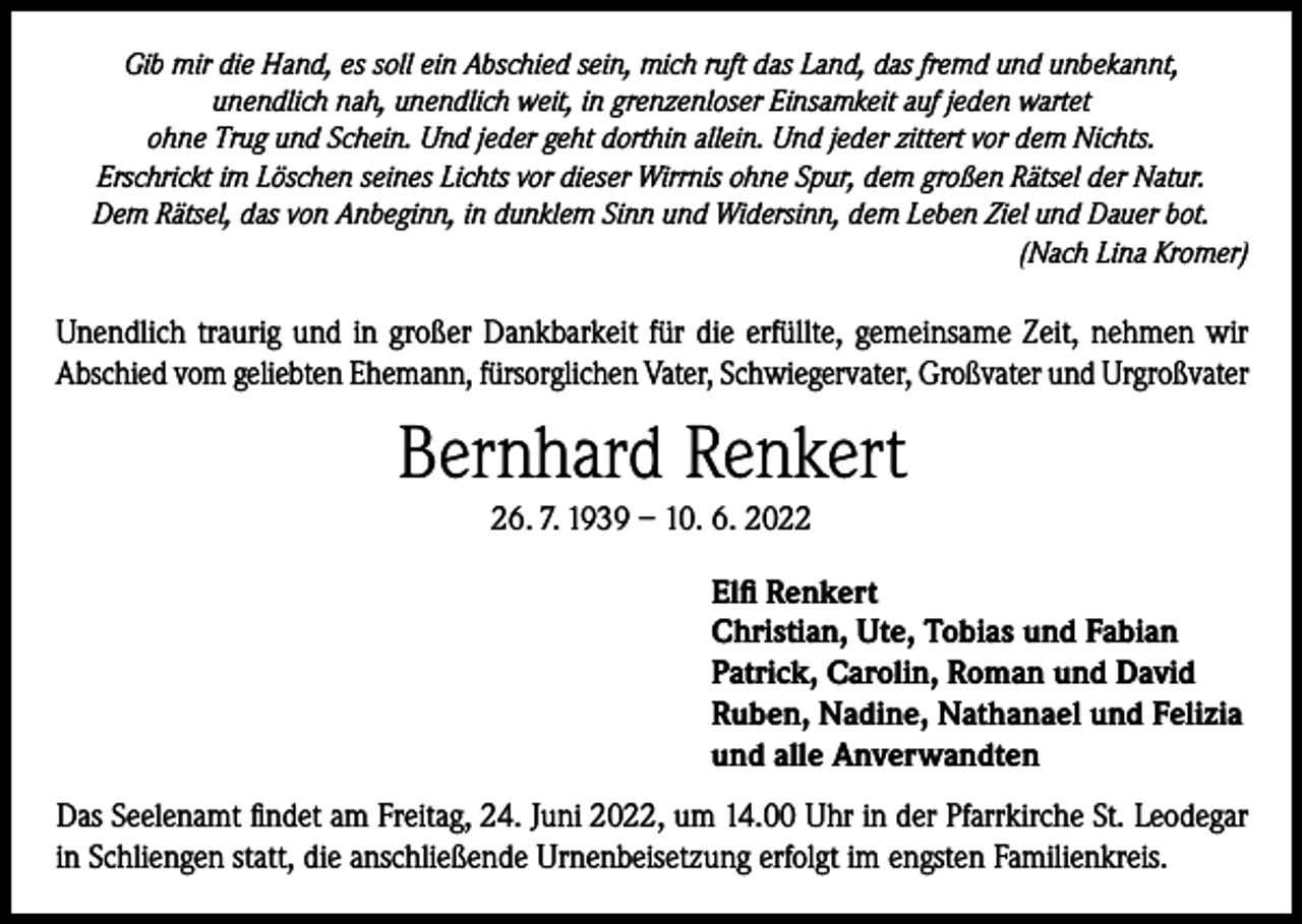 <p>Gib mir die Hand, es soll ein Abschied sein, mich ruft das Land, das fremd und unbekannt,<br />unendlich nah, unendlich weit, in grenzenloser Einsamkeit auf jeden wartet<br />ohne Trug und Schein. Und jeder geht dorthin allein. Und jeder zittert vor dem Nichts.<br />Erschrickt im Löschen seines Lichts vor dieser Wirrnis ohne Spur, dem großen Rätsel der Natur.<br />Dem Rätsel, das von Anbeginn, in dunklem Sinn und Widersinn, dem Leben Ziel und Dauer bot.</p><p>(Nach Lina Kromer)</p><p>Unendlich traurig und in großer Dankbarkeit für die erfüllte, gemeinsame Zeit, nehmen wir<br />Abschied vom geliebten Ehemann, fürsorglichen Vater, Schwiegervater, Großvater und Urgroßvater</p><p>Bernhard Renkert<br />26. 7. 1939 – 10. 6. 2022<br />Elfi Renkert<br />Christian, Ute, Tobias und Fabian<br />Patrick, Carolin, Roman und David<br />Ruben, Nadine, Nathanael und Felizia<br />und alle Anverwandten<br />Das Seelenamt findet am Freitag, 24. Juni 2022, um 14.00 Uhr in der Pfarrkirche St. Leodegar<br />in Schliengen statt, die anschließende Urnenbeisetzung erfolgt im engsten Familienkreis.</p>