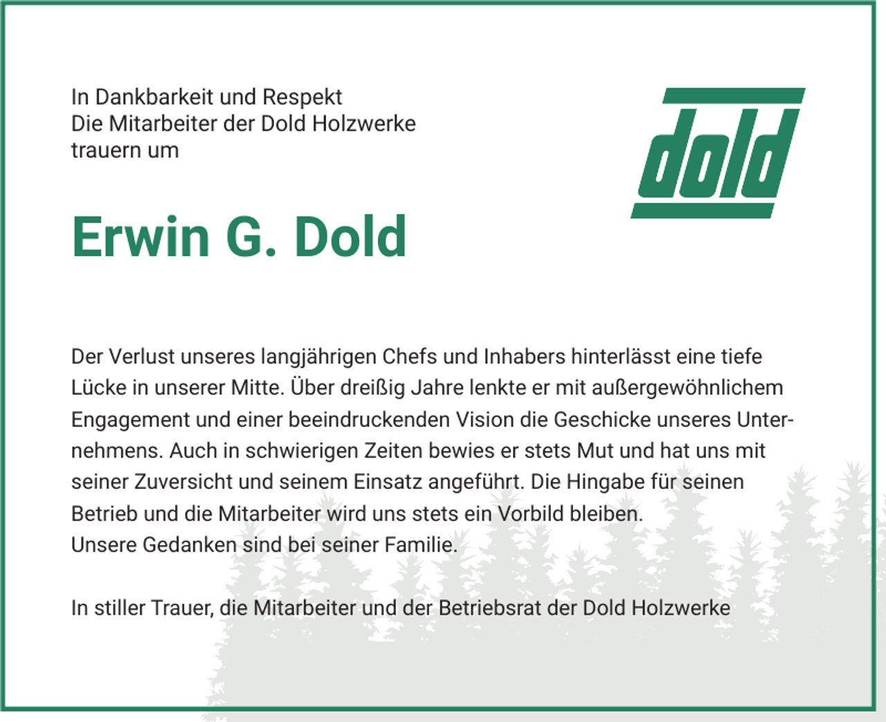 <p>In Dankbarkeit und Respekt<br />Die Mitarbeiter der Dold Holzwerke<br />trauern um</p><p>Erwin G. Dold<br />Der Verlust unseres langjährigen Chefs und Inhabers hinterlässt eine tiefe<br />Lücke in unserer Mitte. Über dreißig Jahre lenkte er mit außergewöhnlichem<br />Engagement und einer beeindruckenden Vision die Geschicke unseres Unternehmens. Auch in schwierigen Zeiten bewies er stets Mut und hat uns mit<br />seiner Zuversicht und seinem Einsatz angeführt. Die Hingabe für seinen<br />Betrieb und die Mitarbeiter wird uns stets ein Vorbild bleiben.<br />Unsere Gedanken sind bei seiner Familie.<br />In stiller Trauer, die Mitarbeiter und der Betriebsrat der Dold Holzwerke</p>