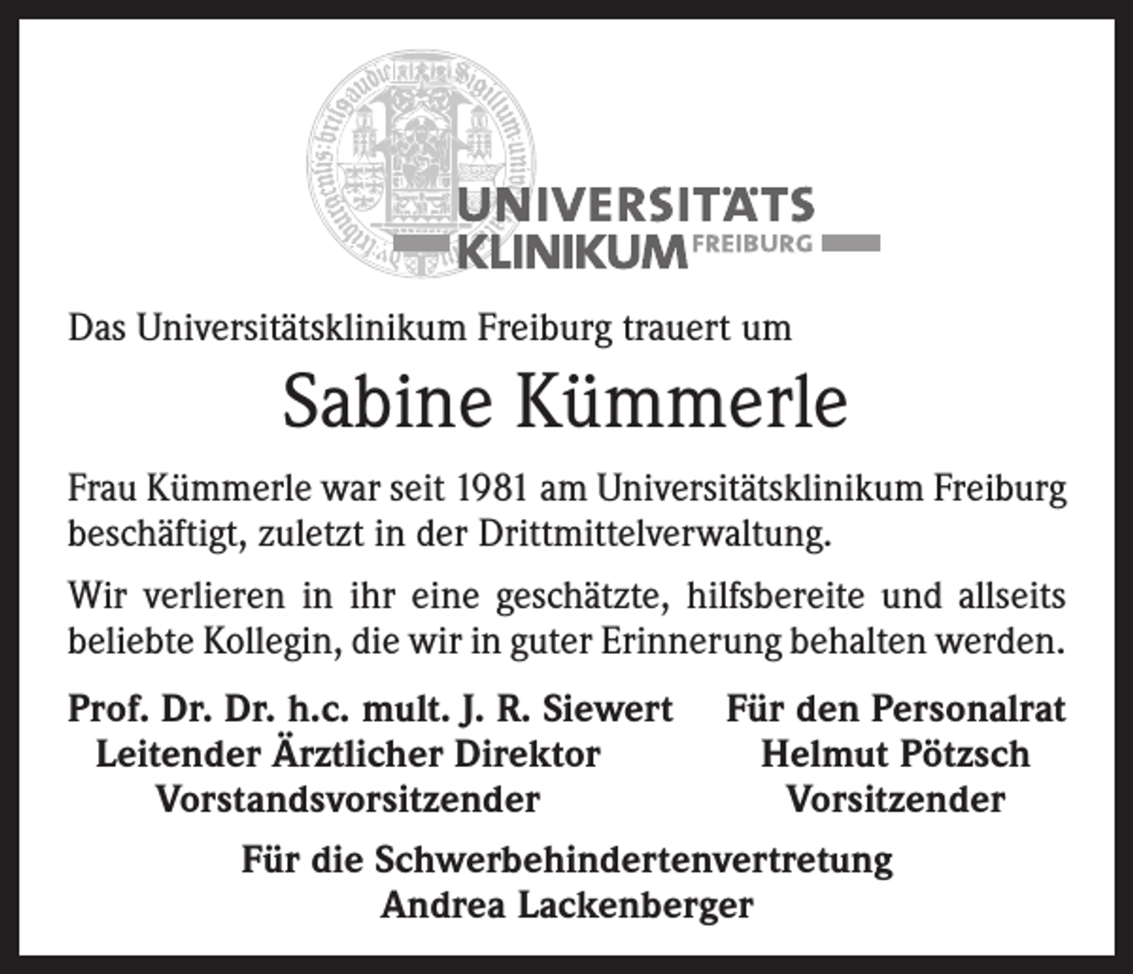 <p>Das Universitätsklinikum Freiburg trauert um</p><p>Sabine Kümmerle<br />Frau Kümmerle war seit 1981 am Universitätsklinikum Freiburg<br />beschäftigt, zuletzt in der Drittmittelverwaltung.<br />Wir verlieren in ihr eine geschätzte, hilfsbereite und allseits<br />­beliebte ­Kollegin, die wir in guter Erinnerung behalten werden.<br />Prof. Dr. Dr. h.c. mult. J. R. Siewert<br />Leitender Ärztlicher Direktor</p><p>Vorstandsvorsitzender</p><p>Für den Personalrat<br />Helmut Pötzsch<br />Vorsitzender</p><p>Für die Schwerbehindertenvertretung<br />Andrea Lackenberger</p>