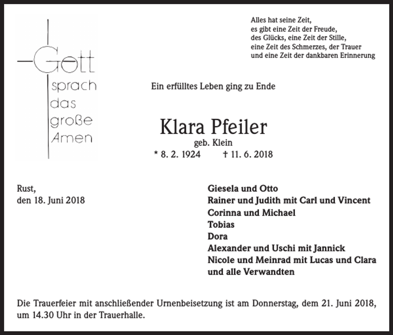 <p>Alles hat seine Zeit,<br />es gibt eine Zeit der Freude,<br />des Glücks, eine Zeit der Stille,<br />eine Zeit des Schmerzes, der Trauer<br />und eine Zeit der dankbaren Erinnerung</p><p>Ein erfülltes Leben ging zu Ende</p><p>Klara Pfeiler</p><p>geb. Klein<br />* 8. 2. 1924<br />† 11. 6. 2018<br />Rust,<br />Giesela und Otto<br />den 18. Juni 2018 Rainer und Judith mit Carl und Vincent<br />Corinna und Michael<br />Tobias<br />Dora<br />Alexander und Uschi mit Jannick<br />Nicole und Meinrad mit Lucas und Clara<br />und alle Verwandten<br />Die Trauerfeier mit anschließender Urnenbeisetzung ist am Donnerstag, dem 21. Juni 2018,<br />um 14.30 Uhr in der Trauerhalle.</p>