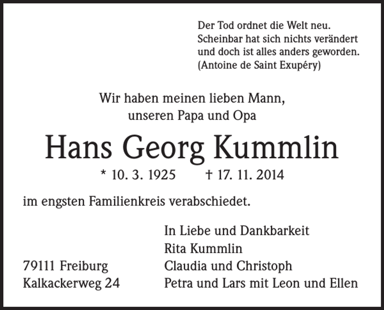 <p>Der Tod ordnet die Welt neu.<br />Scheinbar hat sich nichts verändert<br />und doch ist alles anders geworden.<br />(Antoine de Saint Exupéry)</p><p>Wir haben meinen lieben Mann,<br />unseren Papa und Opa</p><p>Hans Georg Kummlin<br />* 10. 3. 1925 † 17. 11. 2014</p><p>im engsten Familienkreis verabschiedet.</p><p>In Liebe und Dankbarkeit</p><p>Rita Kummlin<br />79111 Freiburg Claudia und Christoph<br />Kalkackerweg 24 Petra und Lars mit Leon und Ellen</p>