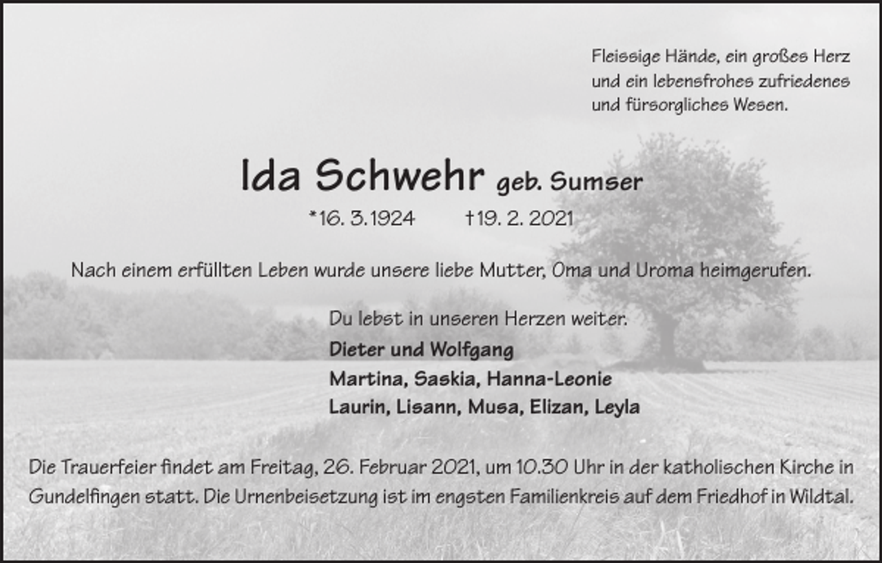 <p>Fleissige Hände, ein großes Herz<br />und ein lebensfrohes zufriedenes<br />und fürsorgliches Wesen.</p><p>Ida Schwehr geb. Sumser<br />* 16. 3. 1924</p><p>† 19. 2. 2021</p><p>Nach einem erfüllten Leben wurde unsere liebe Mutter, Oma und Uroma heimgerufen.<br />Du lebst in unseren Herzen weiter.<br />Dieter und Wolfgang<br />Martina, Saskia, Hanna-Leonie<br />Laurin, Lisann, Musa, Elizan, Leyla<br />Die Trauerfeier findet am Freitag, 26. Februar 2021, um 10.30 Uhr in der katholischen Kirche in<br />Gundelfingen statt. Die Urnenbeisetzung ist im engsten Familienkreis auf dem Friedhof in Wildtal.</p>
