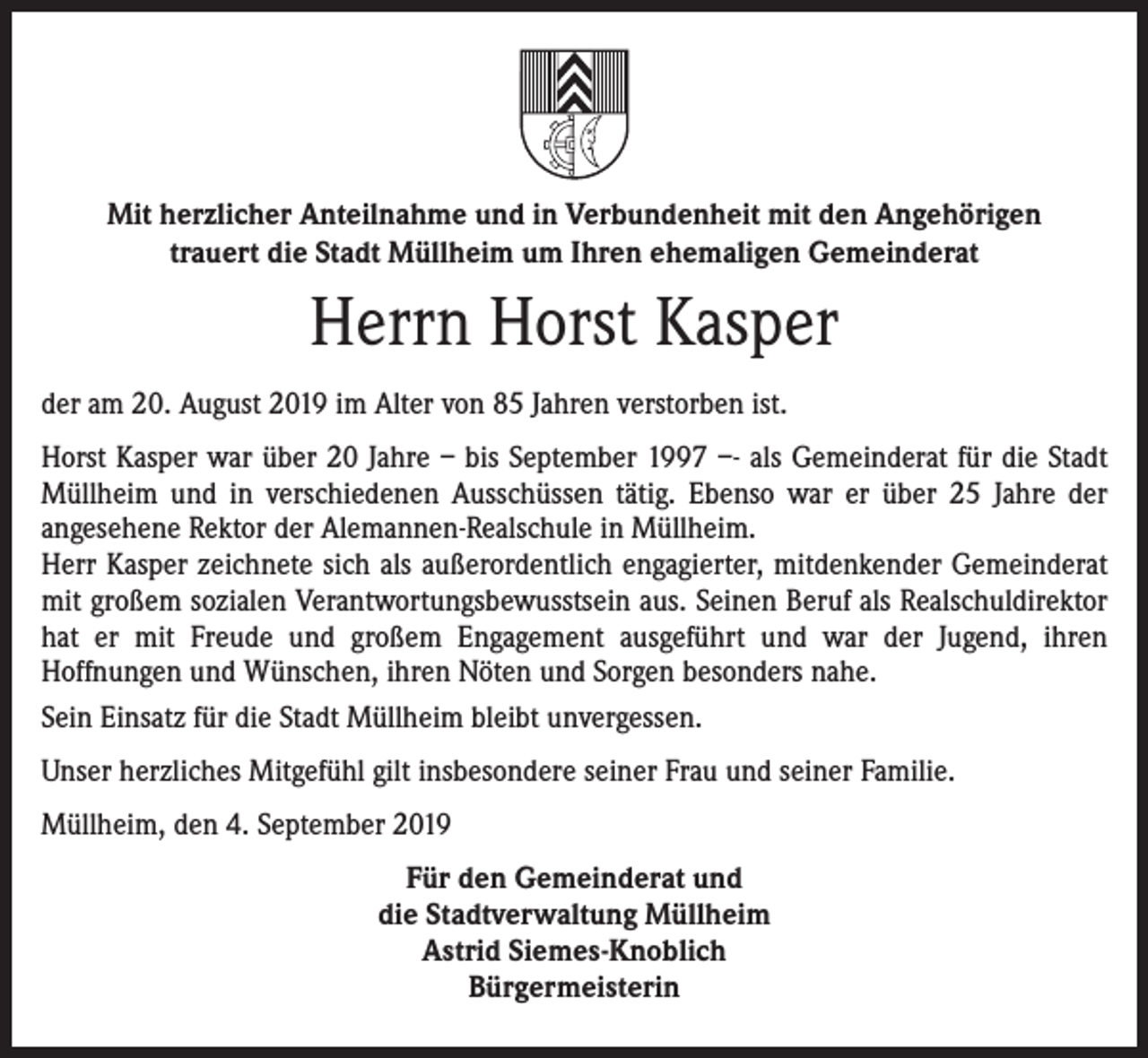 <p>Mit herzlicher Anteilnahme und in Verbundenheit mit den Angehörigen<br />trauert die Stadt Müllheim um Ihren ehemaligen Gemeinderat</p><p>Herrn Horst Kasper<br />der am 20. August 2019 im Alter von 85 Jahren verstorben ist.<br />Horst Kasper war über 20 Jahre – bis September 1997 –- als Gemeinderat für die Stadt<br />Müllheim und in verschiedenen Ausschüssen tätig. Ebenso war er über 25 Jahre der<br />angesehene Rektor der Alemannen-Realschule in Müllheim.<br />Herr Kasper zeichnete sich als außerordentlich engagierter, mitdenkender Gemeinderat<br />mit großem sozialen Verantwortungsbewusstsein aus. Seinen Beruf als Realschuldirektor<br />hat er mit Freude und großem Engagement ausgeführt und war der Jugend, ihren<br />Hoffnungen und Wünschen, ihren Nöten und Sorgen besonders nahe.<br />Sein Einsatz für die Stadt Müllheim bleibt unvergessen.<br />Unser herzliches Mitgefühl gilt insbesondere seiner Frau und seiner Familie.<br />Müllheim, den 4. September 2019<br />Für den Gemeinderat und<br />die Stadtverwaltung Müllheim<br />Astrid Siemes-Knoblich<br />Bürgermeisterin</p>