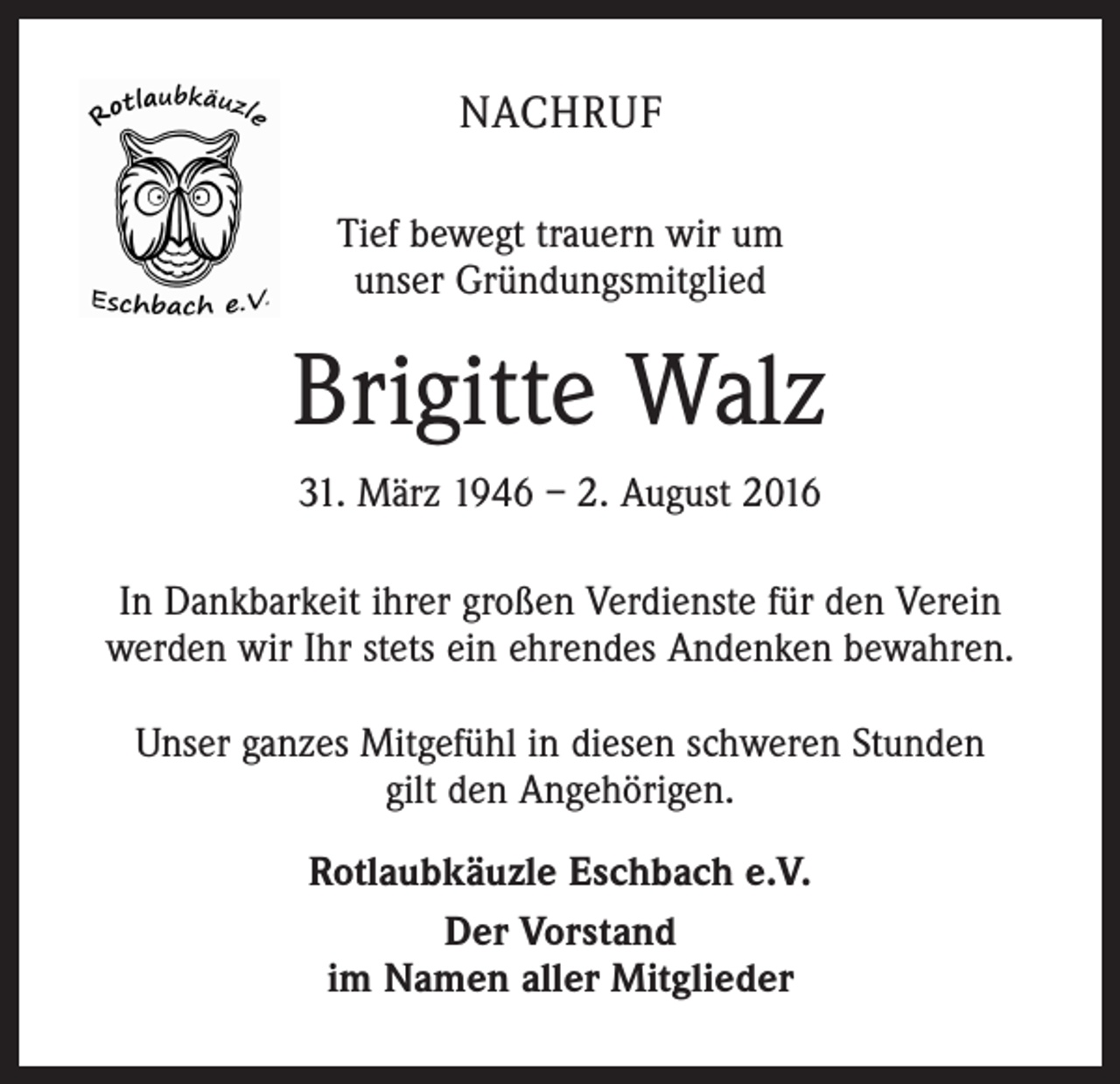 <p>Nachruf<br />Tief bewegt trauern wir um<br />unser Gründungsmitglied</p><p>Brigitte Walz<br />31. März 1946 – 2. August 2016<br />In Dankbarkeit ihrer großen Verdienste für den Verein<br />werden wir Ihr stets ein ehrendes Andenken bewahren.<br />Unser ganzes Mitgefühl in diesen schweren Stunden<br />gilt den Angehörigen.<br />Rotlaubkäuzle Eschbach e.V.<br />Der Vorstand<br />im Namen aller Mitglieder</p>