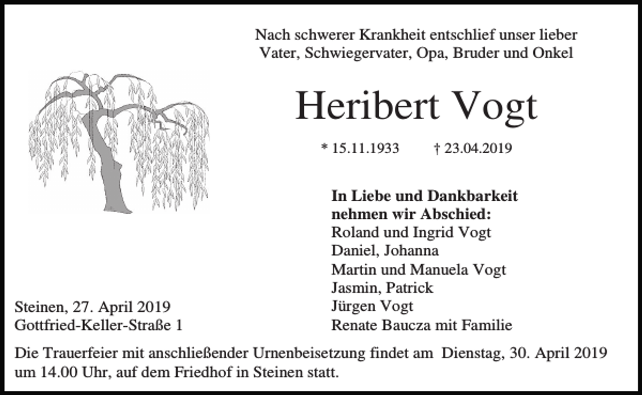 <p>Nach schwerer Krankheit entschlief unser lieber<br />Vater, Schwiegervater, Opa, Bruder und Onkel</p><p>Heribert Vogt<br />* 15.11.1933</p><p>Steinen, 27. April 2019<br />Gottfried-Keller-Straße 1</p><p>† 23.04.2019</p><p>In Liebe und Dankbarkeit<br />nehmen wir Abschied:<br />Roland und Ingrid Vogt<br />Daniel, Johanna<br />Martin und Manuela Vogt<br />Jasmin, Patrick<br />Jürgen Vogt<br />Renate Baucza mit Familie</p><p>Die Trauerfeier mit anschließender Urnenbeisetzung findet am Dienstag, 30. April 2019<br />um 14.00 Uhr, auf dem Friedhof in Steinen statt.</p>