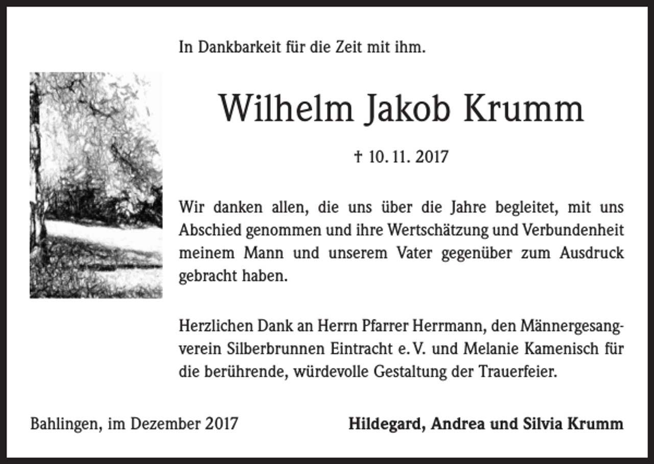 <p>In Dankbarkeit für die Zeit mit ihm.</p><p>Wilhelm Jakob Krumm<br />† 10. 11. 2017<br />Wir danken allen, die uns über die Jahre begleitet, mit uns<br />Abschied genommen und ihre Wertschätzung und Verbundenheit<br />meinem Mann und unserem Vater gegenüber zum Ausdruck<br />gebracht haben.<br />Herzlichen Dank an Herrn Pfarrer Herrmann, den Männergesangverein Silberbrunnen Eintracht e. V. und Melanie Kamenisch für<br />die berührende, würdevolle Gestaltung der Trauerfeier.<br />Bahlingen, im Dezember 2017</p><p>Hildegard, Andrea und Silvia Krumm</p>
