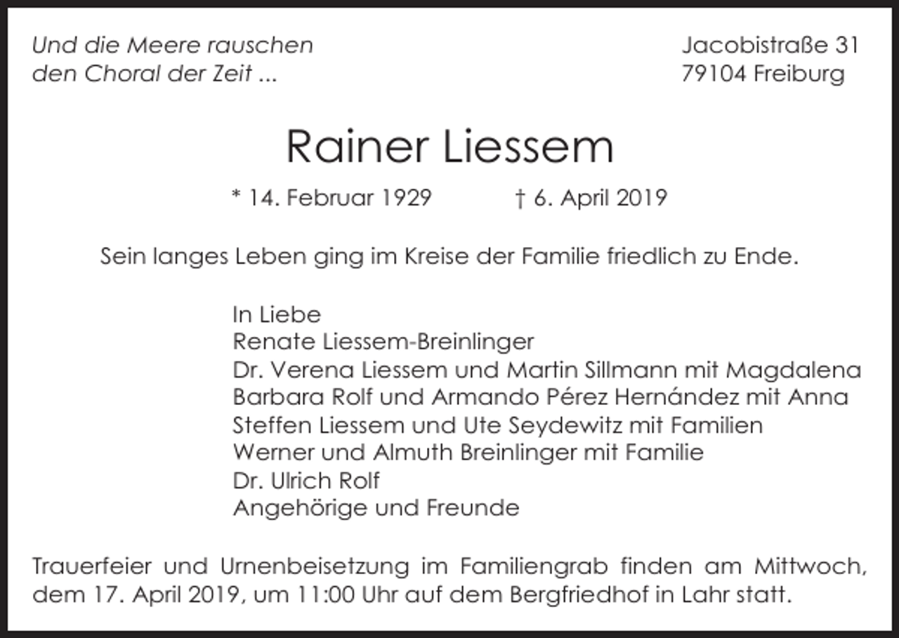 <p>Jacobistraße 31<br />79104 Freiburg</p><p>Und die Meere rauschen<br />den Choral der Zeit ...</p><p>Rainer Liessem<br />* 14. Februar 1929</p><p>† 6. April 2019</p><p>Sein langes Leben ging im Kreise der Familie friedlich zu Ende.<br />In Liebe<br />Renate Liessem-Breinlinger<br />Dr. Verena Liessem und Martin Sillmann mit Magdalena<br />Barbara Rolf und Armando Pérez Hernández mit Anna<br />Steffen Liessem und Ute Seydewitz mit Familien<br />Werner und Almuth Breinlinger mit Familie<br />Dr. Ulrich Rolf<br />Angehörige und Freunde<br />Trauerfeier und Urnenbeisetzung im Familiengrab finden am Mittwoch,<br />dem 17. April 2019, um 11:00 Uhr auf dem Bergfriedhof in Lahr statt.</p>