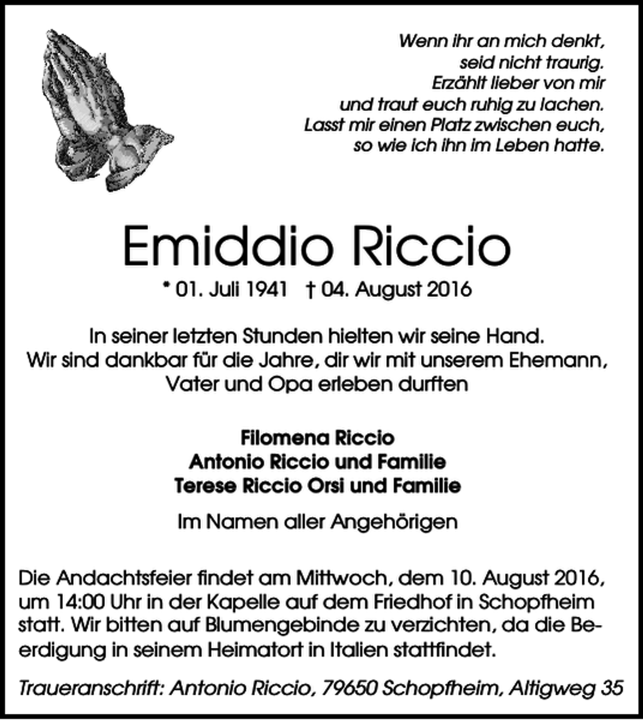<p>Wenn ihr an mich denkt,<br />seid nicht traurig.<br />Erzählt lieber von mir<br />und traut euch ruhig zu lachen.<br />Lasst mir einen Platz zwischen euch,<br />so wie ich ihn im Leben hatte.</p><p>Emiddio Riccio<br />* 01. Juli 1941 † 04. August 2016<br />In seiner letzten Stunden hielten wir seine Hand.<br />Wir sind dankbar für die Jahre, dir wir mit unserem Ehemann,<br />Vater und Opa erleben durften<br />Filomena Riccio<br />Antonio Riccio und Familie<br />Terese Riccio Orsi und Familie<br />Im Namen aller Angehörigen<br />Die Andachtsfeier findet am Mittwoch, dem 10. August 2016,<br />um 14:00 Uhr in der Kapelle auf dem Friedhof in Schopfheim<br />statt. Wir bitten auf Blumengebinde zu verzichten, da die Beerdigung in seinem Heimatort in Italien stattfindet.<br />Traueranschrift: Antonio Riccio, 79650 Schopfheim, Altigweg 35</p>