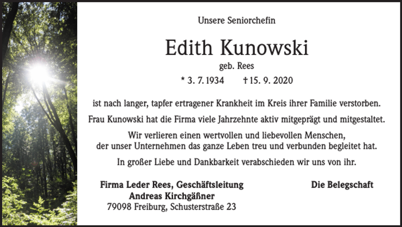 <p>Unsere Seniorchefin</p><p>Edith Kunowski<br />geb. Rees<br />* 3. 7. 1934 † 15. 9. 2020</p><p>ist nach langer, tapfer ertragener Krankheit im Kreis ihrer Familie verstorben.<br />Frau Kunowski hat die Firma viele Jahrzehnte aktiv mitgeprägt und mitgestaltet.<br />Wir verlieren einen wertvollen und liebevollen Menschen,<br />der unser Unternehmen das ganze Leben treu und verbunden begleitet hat.<br />In großer Liebe und Dankbarkeit verabschieden wir uns von ihr.<br />Firma Leder Rees, Geschäftsleitung<br />Andreas Kirchgäßner<br />79098 Freiburg, Schusterstraße 23</p><p>Die Belegschaft</p>