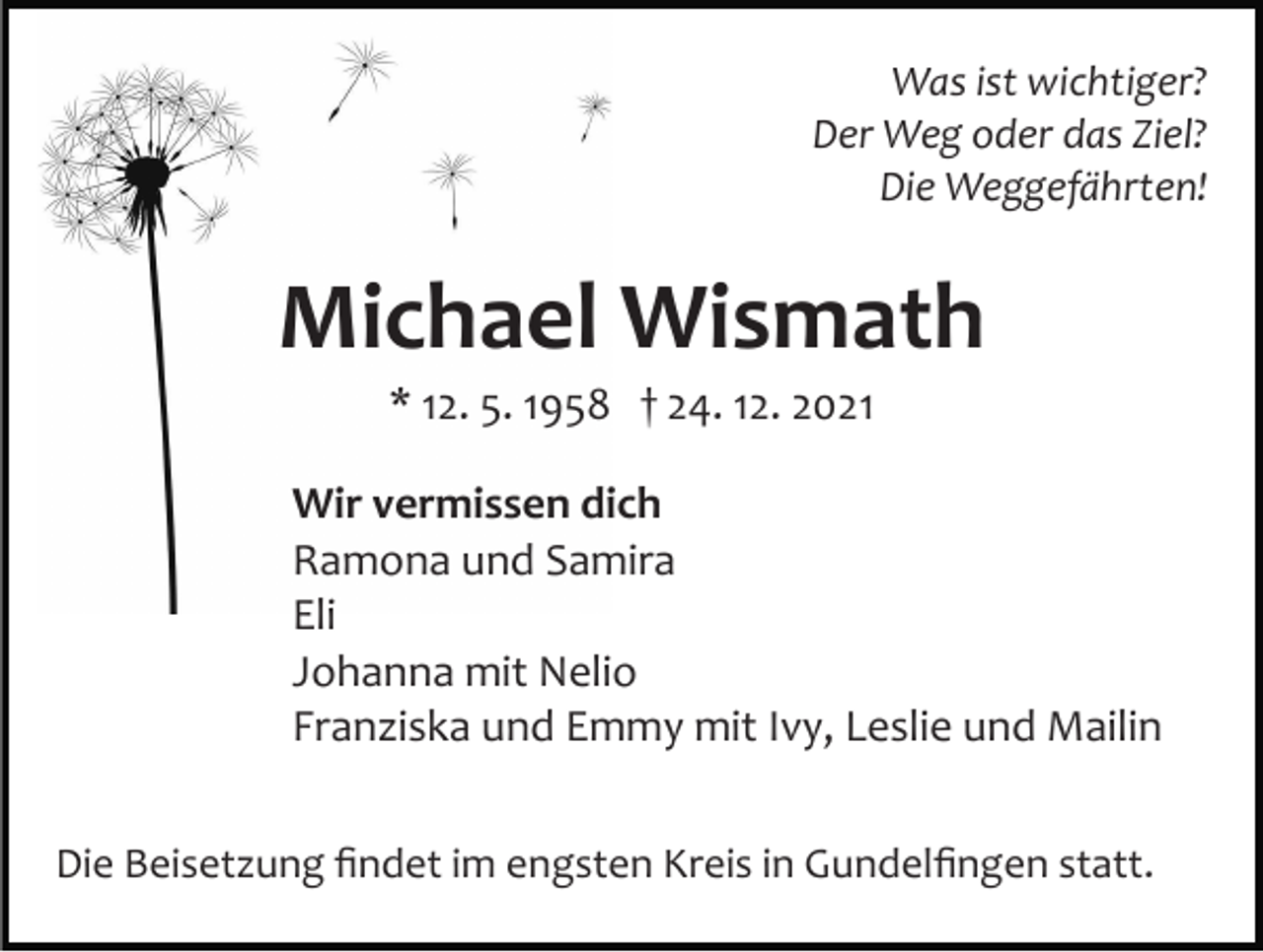 <p>Was ist wichtiger?<br />Der Weg oder das Ziel?<br />Die Weggefährten!</p><p>Michael Wismath<br />* 12. 5. 1958 † 24. 12. 2021<br />Wir vermissen dich<br />Ramona und Samira<br />Eli<br />Johanna mit Nelio<br />Franziska und Emmy mit Ivy, Leslie und Mailin<br />Die Beisetzung ﬁndet im engsten Kreis in Gundelﬁngen statt.</p>