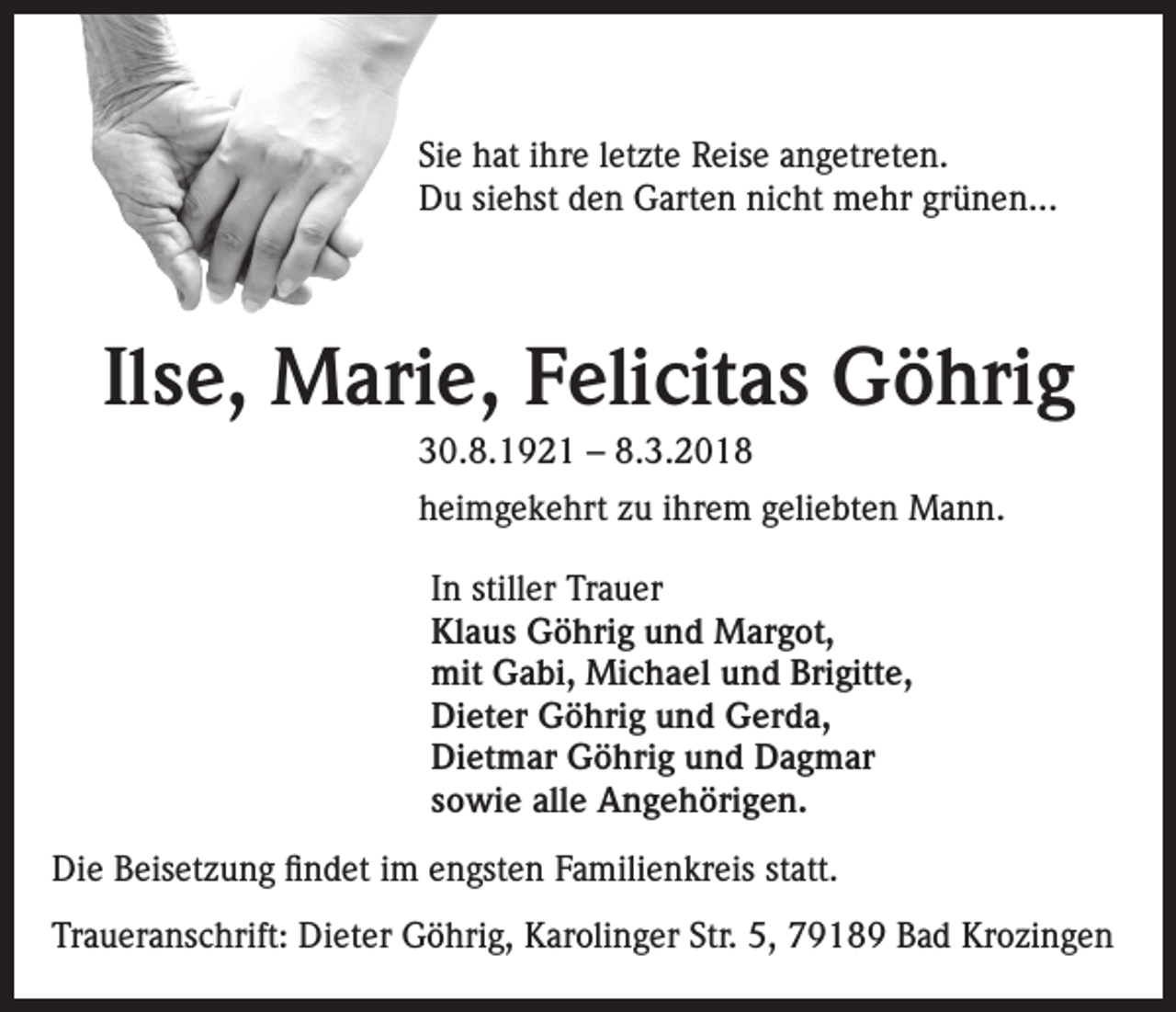 <p>Sie hat ihre letzte Reise angetreten.<br />Du siehst den Garten nicht mehr grünen...</p><p>Ilse, Marie, Felicitas Göhrig<br />30.8.1921 – 8.3.2018<br />heimgekehrt zu ihrem geliebten Mann.<br />In stiller Trauer<br />Klaus Göhrig und Margot,<br />mit Gabi, Michael und Brigitte,<br />Dieter Göhrig und Gerda,<br />Dietmar Göhrig und Dagmar<br />sowie alle Angehörigen.<br />Die Beisetzung findet im engsten Familienkreis statt.<br />Traueranschrift: Dieter Göhrig, Karolinger Str. 5, 79189 Bad Krozingen</p>