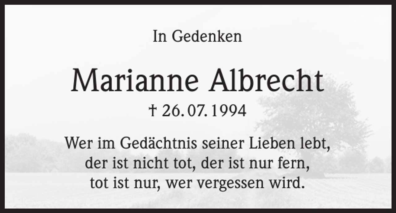 <p>In Gedenken</p><p>Marianne Albrecht<br />† 26. 07. 1994<br />Wer im Gedächtnis seiner Lieben lebt,<br />der ist nicht tot, der ist nur fern,<br />tot ist nur, wer vergessen wird.</p>