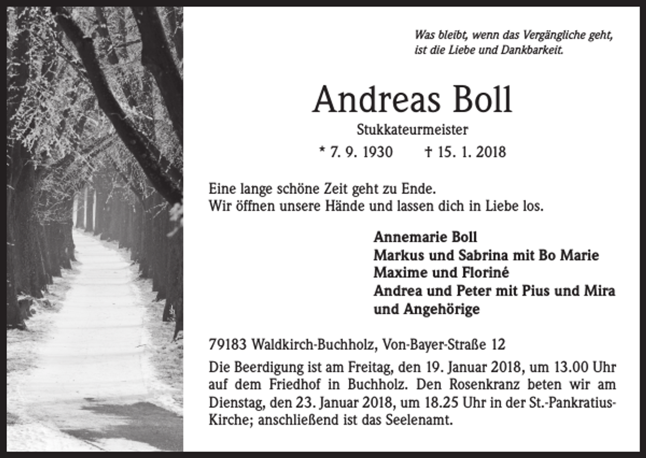 <p>Was bleibt, wenn das Vergängliche geht,<br />ist die Liebe und Dankbarkeit.</p><p>Andreas Boll<br />Stukkateurmeister<br />* 7. 9. 1930 † 15. 1. 2018</p><p>Eine lange schöne Zeit geht zu Ende.<br />Wir öffnen unsere Hände und lassen dich in Liebe los.<br />Annemarie Boll<br />Markus und Sabrina mit Bo Marie<br />Maxime und Floriné<br />Andrea und Peter mit Pius und Mira<br />und Angehörige<br />79183 Waldkirch-Buchholz, Von-Bayer-Straße 12<br />Die Beerdigung ist am Freitag, den 19. Januar 2018, um 13.00 Uhr<br />auf dem Friedhof in Buchholz. Den Rosenkranz beten wir am<br />Dienstag, den 23. Januar 2018, um 18.25 Uhr in der St.-PankratiusKirche; anschließend ist das Seelenamt.</p>