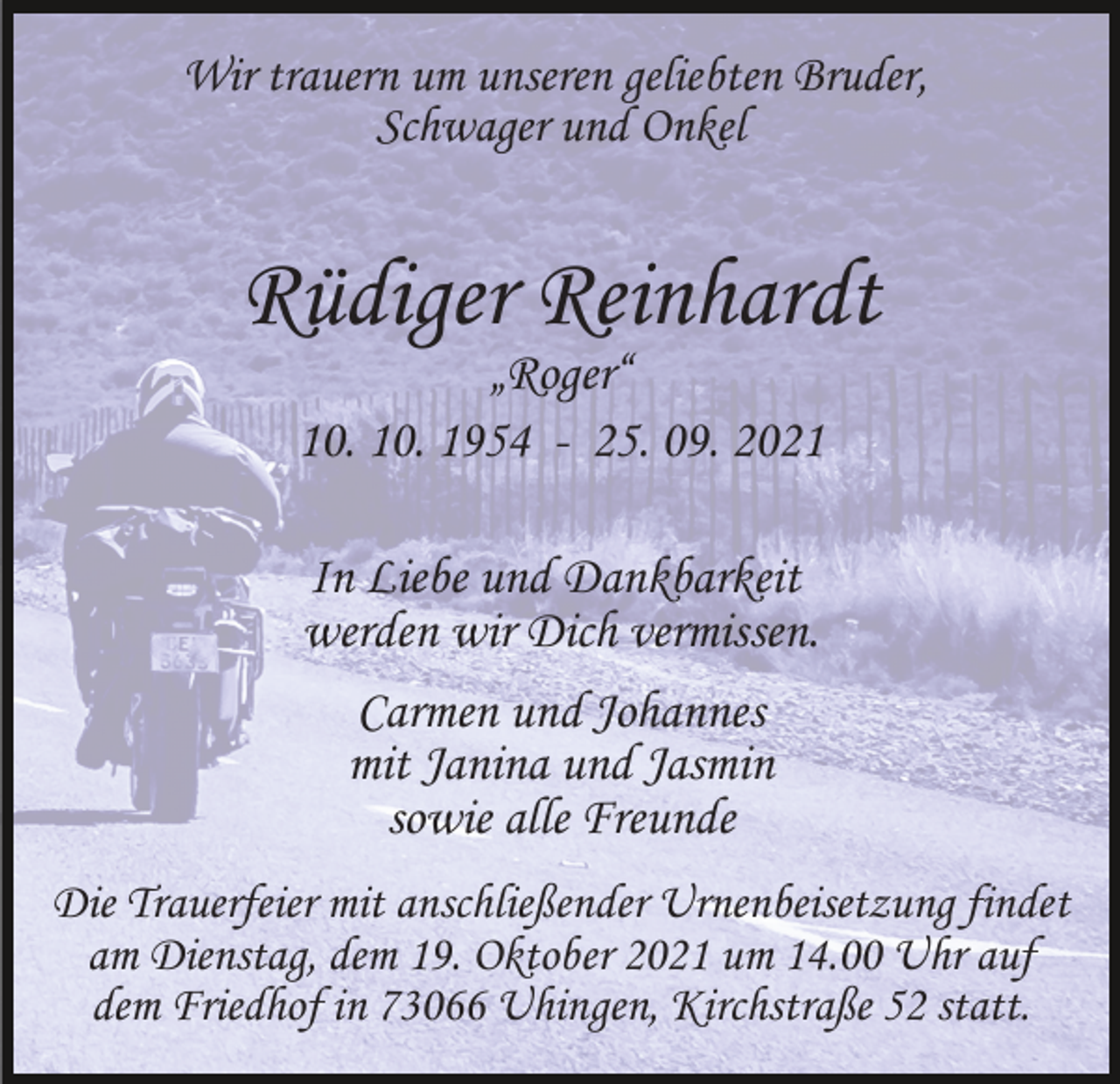 <p>Wir trauern um unseren geliebten Bruder,<br />Schwager und Onkel</p><p>Rüdiger Reinhardt<br />„Roger“<br />10. 10. 1954 - 25. 09. 2021<br />In Liebe und Dankbarkeit<br />werden wir Dich vermissen.<br />Carmen und Johannes<br />mit Janina und Jasmin<br />sowie alle Freunde<br />Die Trauerfeier mit anschließender Urnenbeisetzung findet<br />am Dienstag, dem 19. Oktober 2021 um 14.00 Uhr auf<br />dem Friedhof in 73066 Uhingen, Kirchstraße 52 statt.</p>
