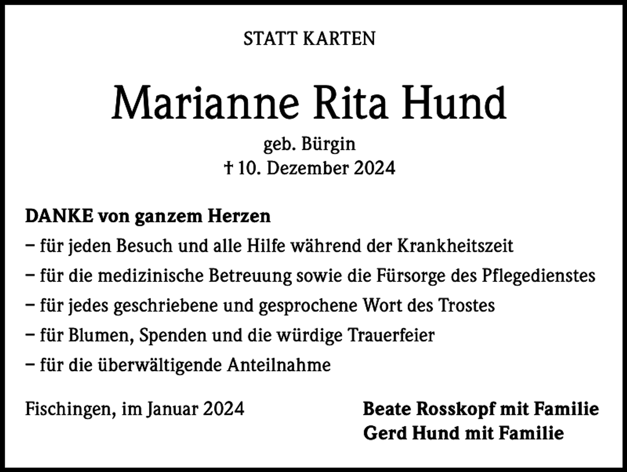 <p>STATT KARTEN</p><p>Marianne Rita Hund<br />geb. Bürgin<br />† 10. Dezember 2024<br />DANKE von ganzem Herzen<br />– für jeden Besuch und alle Hilfe während der Krankheitszeit<br />– für die medizinische Betreuung sowie die Fürsorge des Pflegedienstes<br />– für jedes geschriebene und gesprochene Wort des Trostes<br />– für Blumen, Spenden und die würdige Trauerfeier<br />– für die überwältigende Anteilnahme<br />Fischingen, im Januar 2024</p><p>Beate Rosskopf mit Familie<br />Gerd Hund mit Familie</p>
