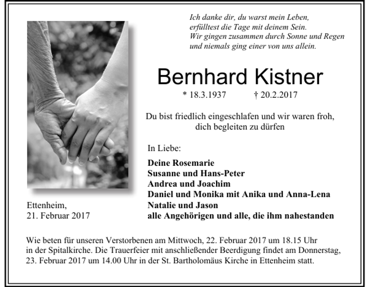 <p>Ich danke dir, du warst mein Leben,<br />erfülltest die Tage mit deinem Sein.<br />Wir gingen zusammen durch Sonne und Regen<br />und niemals ging einer von uns allein.</p><p>Bernhard Kistner<br />* 18.3.1937</p><p>† 20.2.2017</p><p>Du bist friedlich eingeschlafen und wir waren froh,<br />dich begleiten zu dürfen<br />In Liebe:</p><p>Ettenheim,<br />21. Februar 2017</p><p>Deine Rosemarie<br />Susanne und Hans-Peter<br />Andrea und Joachim<br />Daniel und Monika mit Anika und Anna-Lena<br />Natalie und Jason<br />alle Angehörigen und alle, die ihm nahestanden</p><p>Wie beten für unseren Verstorbenen am Mittwoch, 22. Februar 2017 um 18.15 Uhr<br />in der Spitalkirche. Die Trauerfeier mit anschließender Beerdigung findet am Donnerstag,<br />23. Februar 2017 um 14.00 Uhr in der St. Bartholomäus Kirche in Ettenheim statt.</p>