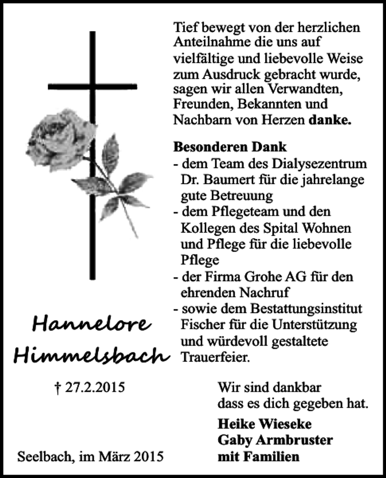 <p>Tief bewegt von der herzlichen<br />Anteilnahme die uns auf<br />vielfältige und liebevolle Weise<br />zum Ausdruck gebracht wurde,<br />sagen wir allen Verwandten,<br />Freunden, Bekannten und<br />Nachbarn von Herzen danke.</p><p>Hannelore<br />Himmelsbach<br />† 27.2.2015</p><p>Seelbach, im März 2015</p><p>Besonderen Dank<br />- dem Team des Dialysezentrum<br />Dr. Baumert für die jahrelange<br />gute Betreuung<br />- dem Pflegeteam und den<br />Kollegen des Spital Wohnen<br />und Pflege für die liebevolle<br />Pflege<br />- der Firma Grohe AG für den<br />ehrenden Nachruf<br />- sowie dem Bestattungsinstitut<br />Fischer für die Unterstützung<br />und würdevoll gestaltete<br />Trauerfeier.<br />Wir sind dankbar<br />dass es dich gegeben hat.<br />Heike Wieseke<br />Gaby Armbruster<br />mit Familien</p>