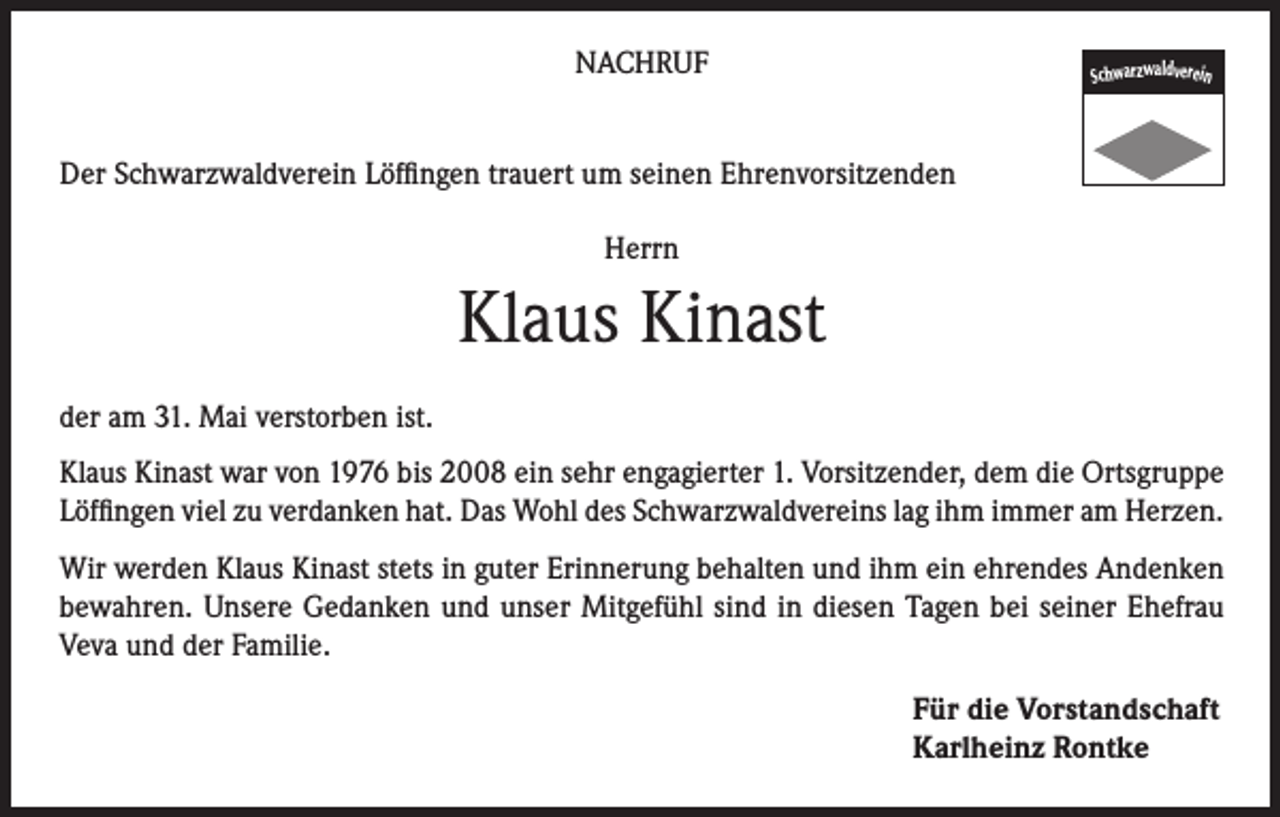 <p>NACHRUF</p><p>Schwarzwaldverein</p><p>Der Schwarzwaldverein Löffingen trauert um seinen Ehrenvorsitzenden<br />Herrn</p><p>Klaus Kinast<br />der am 31. Mai verstorben ist.<br />Klaus Kinast war von 1976 bis 2008 ein sehr engagierter 1. Vorsitzender, dem die Ortsgruppe<br />Löffingen viel zu verdanken hat. Das Wohl des Schwarzwaldvereins lag ihm immer am Herzen.<br />Wir werden Klaus Kinast stets in guter Erinnerung behalten und ihm ein ehrendes Andenken<br />bewahren. Unsere Gedanken und unser Mitgefühl sind in diesen Tagen bei seiner Ehefrau<br />Veva und der Familie.<br />Für die Vorstandschaft<br />Karlheinz Rontke</p>