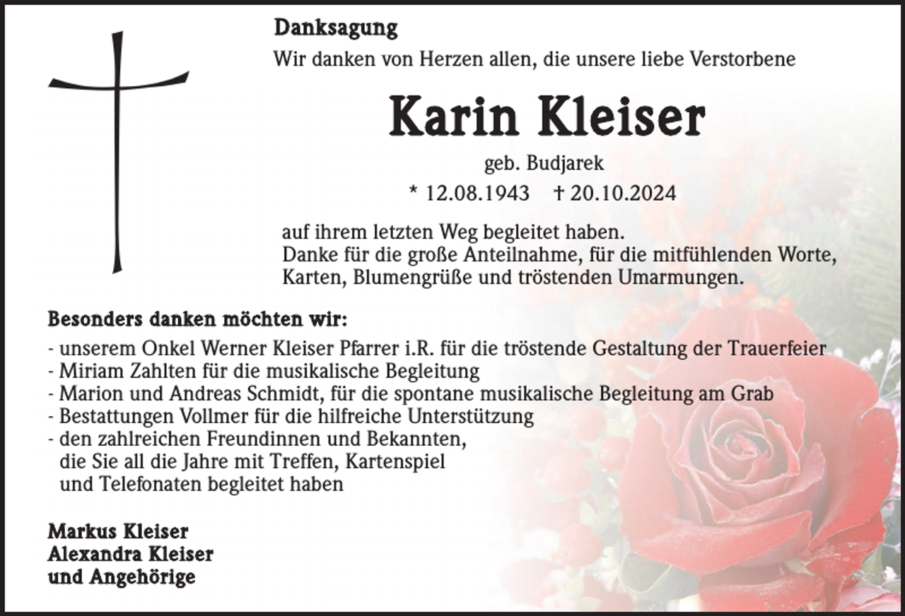 <p>Danksagung<br />Wir danken von Herzen allen, die unsere liebe Verstorbene</p><p>Karin Kleiser<br />geb. Budjarek<br />* 12.08.1943 † 20.10.2024<br />auf ihrem letzten Weg begleitet haben.<br />Danke für die große Anteilnahme, für die mitfühlenden Worte,<br />Karten, Blumengrüße und tröstenden Umarmungen.<br />Besonders danken möchten wir:<br />- unserem Onkel Werner Kleiser Pfarrer i.R. für die tröstende Gestaltung der Trauerfeier<br />- Miriam Zahlten für die musikalische Begleitung<br />- Marion und Andreas Schmidt, für die spontane musikalische Begleitung am Grab<br />- Bestattungen Vollmer für die hilfreiche Unterstützung<br />- den zahlreichen Freundinnen und Bekannten,<br />die Sie all die Jahre mit Treffen, Kartenspiel<br />und Telefonaten begleitet haben<br />Markus Kleiser<br />Alexandra Kleiser<br />und Angehörige</p>