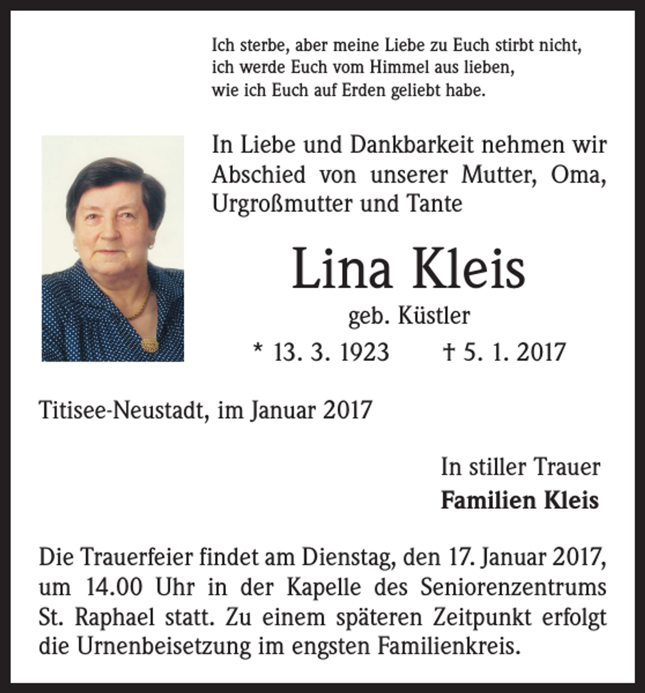 <p>Ich sterbe, aber meine Liebe zu Euch stirbt nicht,<br />ich werde Euch vom Himmel aus lieben,<br />wie ich Euch auf Erden geliebt habe.</p><p>In Liebe und Dankbarkeit nehmen wir<br />Abschied von unserer Mutter, Oma,<br />Urgroßmutter und Tante</p><p>Lina Kleis</p><p>geb. Küstler<br />* 13. 3. 1923 † 5. 1. 2017<br />Titisee-Neustadt, im Januar 2017<br />In stiller Trauer<br />Familien Kleis<br />Die Trauerfeier findet am Dienstag, den 17. Januar 2017,<br />um 14.00 Uhr in der Kapelle des Seniorenzentrums<br />St. Raphael statt. Zu einem späteren Zeitpunkt erfolgt<br />die Urnenbeisetzung im engsten Familienkreis.</p>