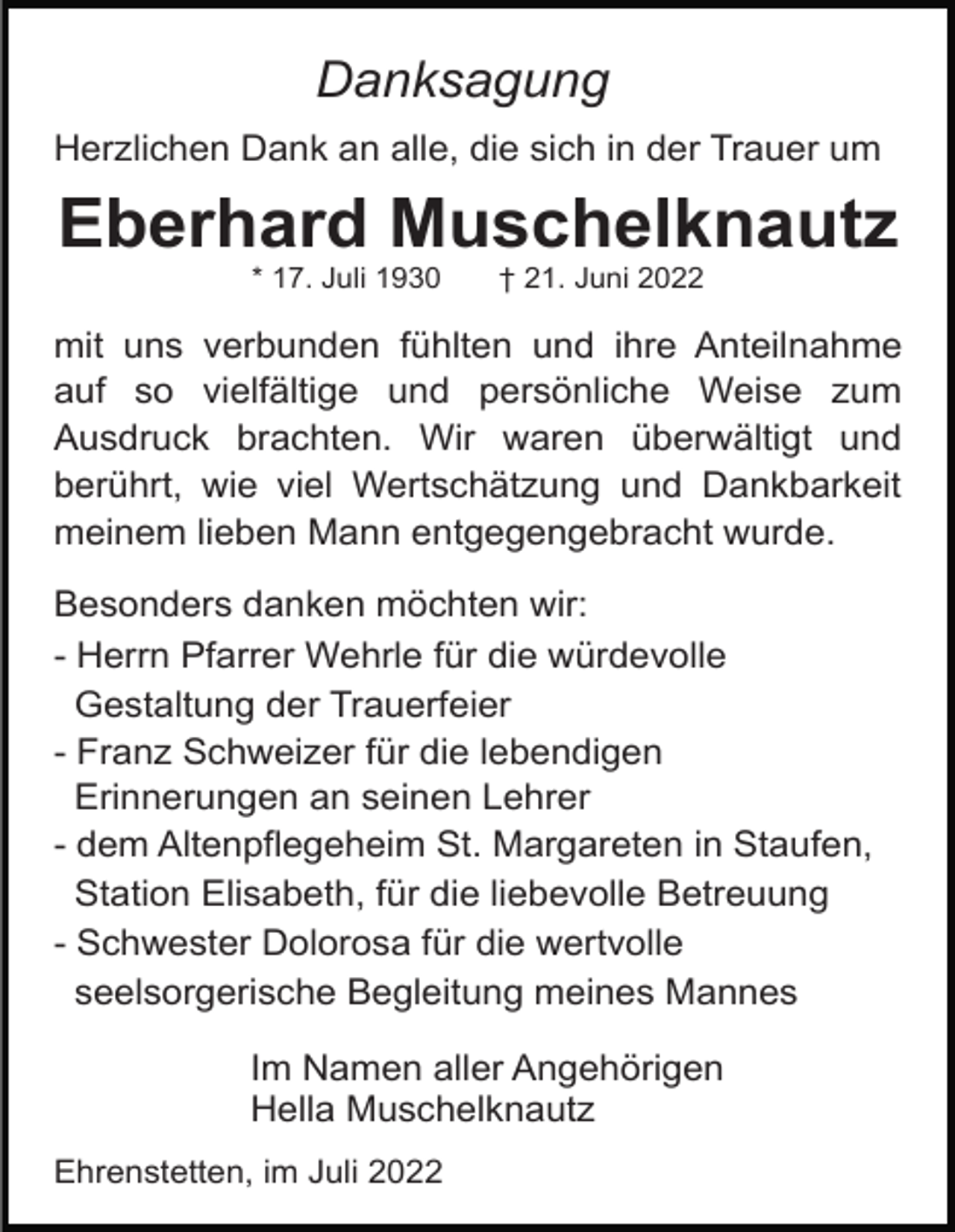 <p>Danksagung<br />Herzlichen Dank an alle, die sich in der Trauer um</p><p>Eberhard Muschelknautz<br />* 17. Juli 1930</p><p>† 21. Juni 2022</p><p>mit uns verbunden fühlten und ihre Anteilnahme<br />auf so vielfältige und persönliche Weise zum<br />Ausdruck brachten. Wir waren überwältigt und<br />berührt, wie viel Wertschätzung und Dankbarkeit<br />meinem lieben Mann entgegengebracht wurde.<br />Besonders danken möchten wir:<br />- Herrn Pfarrer Wehrle für die würdevolle<br />Gestaltung der Trauerfeier<br />- Franz Schweizer für die lebendigen<br />Erinnerungen an seinen Lehrer<br />- dem Altenpflegeheim St. Margareten in Staufen,<br />Station Elisabeth, für die liebevolle Betreuung<br />- Schwester Dolorosa für die wertvolle<br />seelsorgerische Begleitung meines Mannes<br />Im Namen aller Angehörigen<br />Hella Muschelknautz<br />Ehrenstetten, im Juli 2022</p>