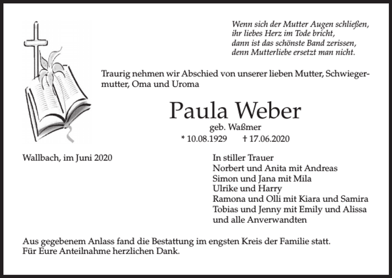 <p>Wenn sich der Mutter Augen schließen,<br />ihr liebes Herz im Tode bricht,<br />dann ist das schönste Band zerissen,<br />denn Mutterliebe ersetzt man nicht.</p><p>Traurig nehmen wir Abschied von unserer lieben Mutter, Schwiegermutter, Oma und Uroma</p><p>Paula Weber<br />geb. Waßmer<br />* 10.08.1929<br />† 17.06.2020</p><p>Wallbach, im Juni 2020</p><p>In stiller Trauer<br />Norbert und Anita mit Andreas<br />Simon und Jana mit Mila<br />Ulrike und Harry<br />Ramona und Olli mit Kiara und Samira<br />Tobias und Jenny mit Emily und Alissa<br />und alle Anverwandten</p><p>Aus gegebenem Anlass fand die Bestattung im engsten Kreis der Familie statt.<br />Für Eure Anteilnahme herzlichen Dank.</p>
