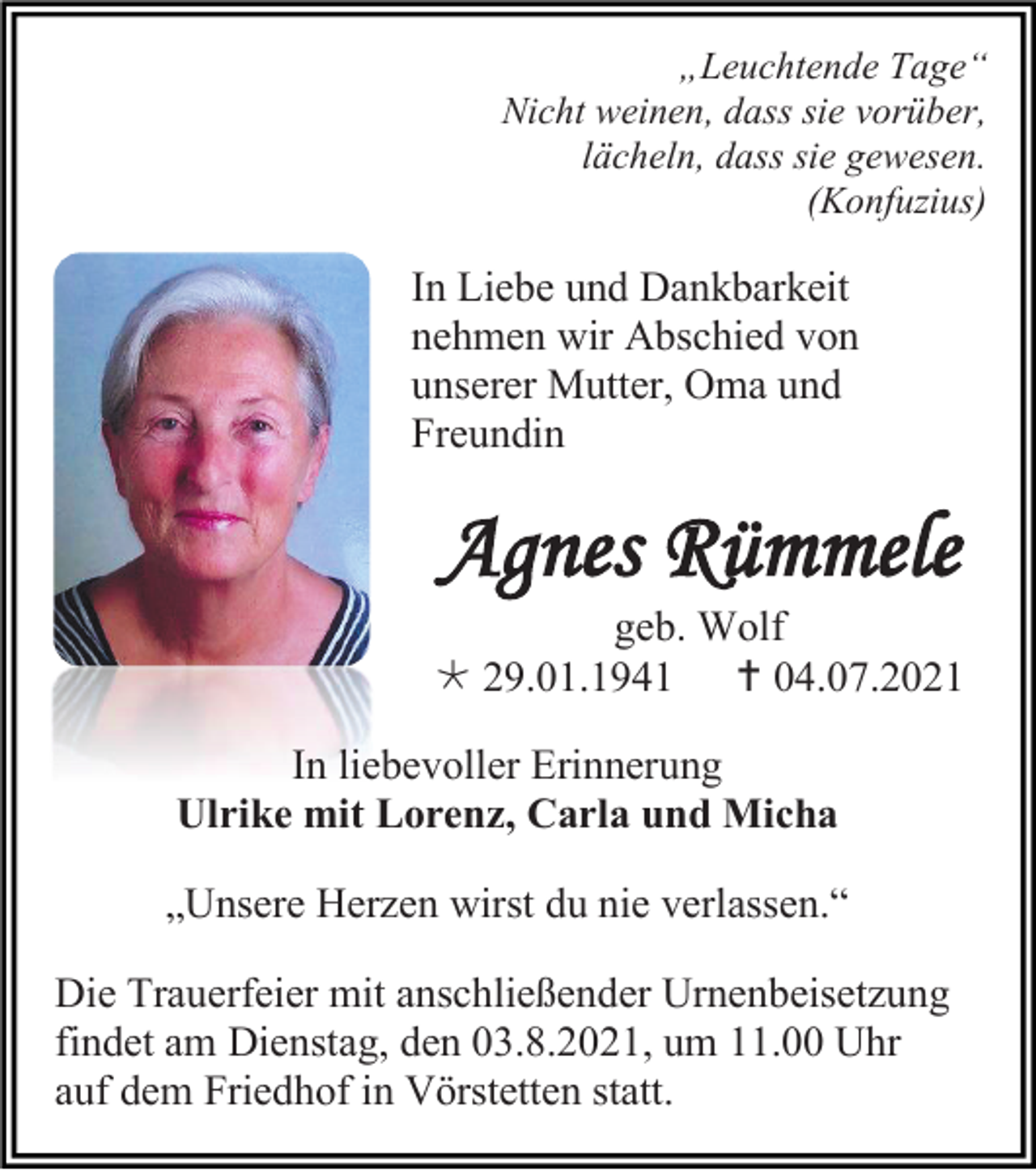 <p>„Leuchtende Tage“<br />Nicht weinen, dass sie vorüber,<br />lächeln, dass sie gewesen.<br />(Konfuzius)</p><p>In Liebe und Dankbarkeit<br />nehmen wir Abschied von<br />unserer Mutter, Oma und<br />Freundin</p><p>Agnes Rümmele<br />geb. Wolf<br /> 29.01.1941  04.07.2021<br />In liebevoller Erinnerung<br />Ulrike mit Lorenz, Carla und Micha<br />„Unsere Herzen wirst du nie verlassen.“<br />Die Trauerfeier mit anschließender Urnenbeisetzung<br />findet am Dienstag, den 03.8.2021, um 11.00 Uhr<br />auf dem Friedhof in Vörstetten statt.</p>