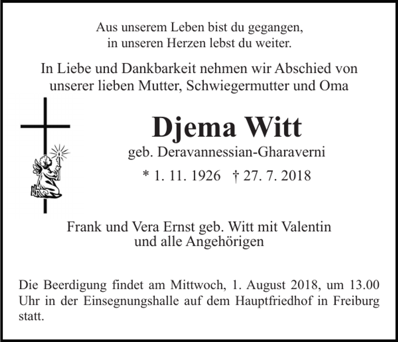 <p>Aus unserem Leben bist du gegangen,<br />in unseren Herzen lebst du weiter.</p><p>In Liebe und Dankbarkeit nehmen wir Abschied von<br />unserer lieben Mutter, Schwiegermutter und Oma</p><p>Djema Witt<br />geb. Deravannessian-Gharaverni<br />* 1. 11. 1926 † 27. 7. 2018<br />Frank und Vera Ernst geb. Witt mit Valentin<br />und alle Angehörigen<br />Die Beerdigung findet am Mittwoch, 1. August 2018, um 13.00<br />Uhr in der Einsegnungshalle auf dem Hauptfriedhof in Freiburg<br />statt.</p>