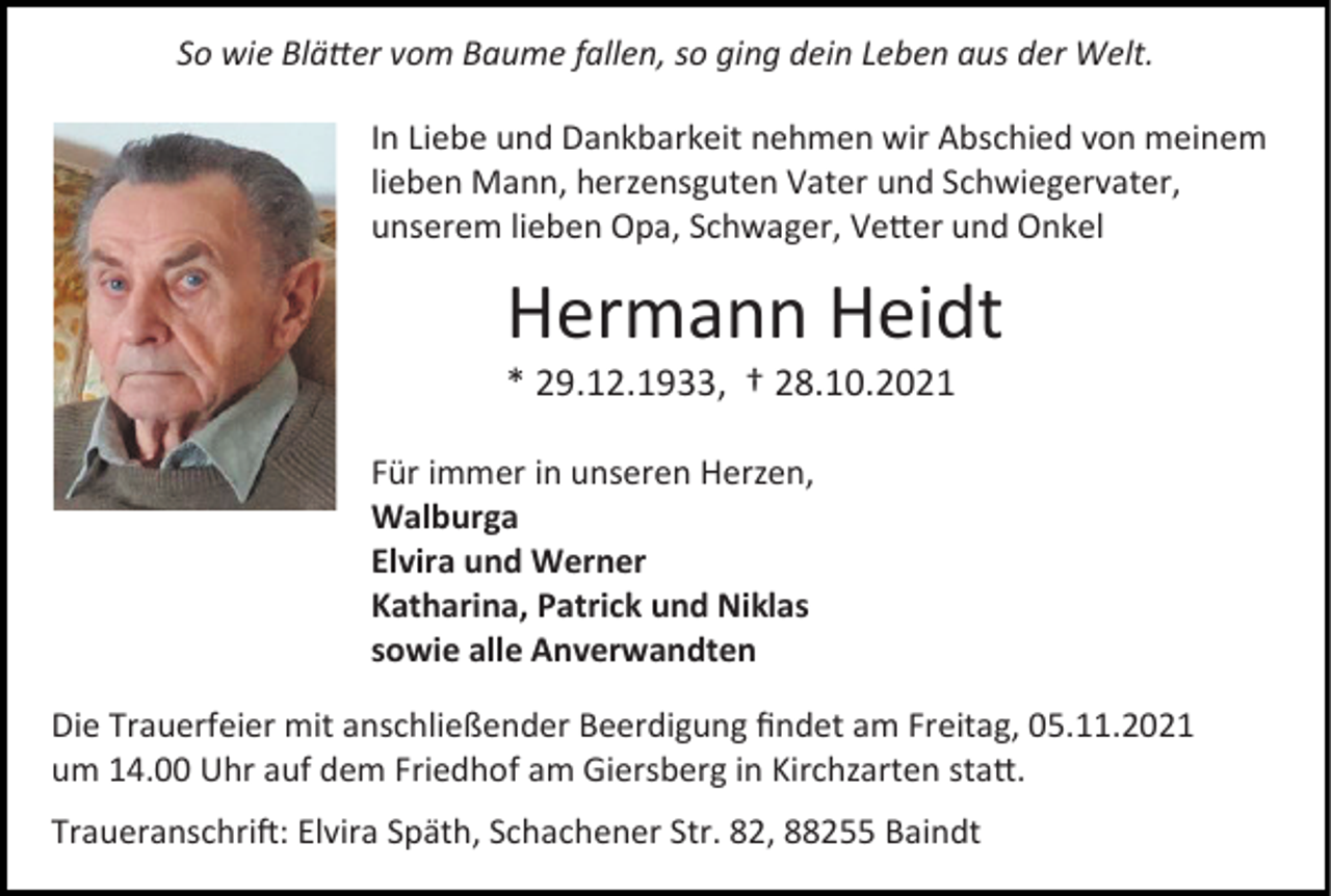 <p>So wie Blätter vom Baume fallen, so ging dein Leben aus der Welt.<br />In Liebe und Dankbarkeit nehmen wir Abschied von meinem<br />lieben Mann, herzensguten Vater und Schwiegervater,<br />unserem lieben Opa, Schwager, Vetter und Onkel</p><p>Hermann Heidt<br />* 29.12.1933, † 28.10.2021<br />Für immer in unseren Herzen,<br />Walburga<br />Elvira und Werner<br />Katharina, Patrick und Niklas<br />sowie alle Anverwandten<br />Die Trauerfeier mit anschließender Beerdigung findet am Freitag, 05.11.2021<br />um 14.00 Uhr auf dem Friedhof am Giersberg in Kirchzarten statt.<br />Traueranschrift: Elvira Späth, Schachener Str. 82, 88255 Baindt</p>