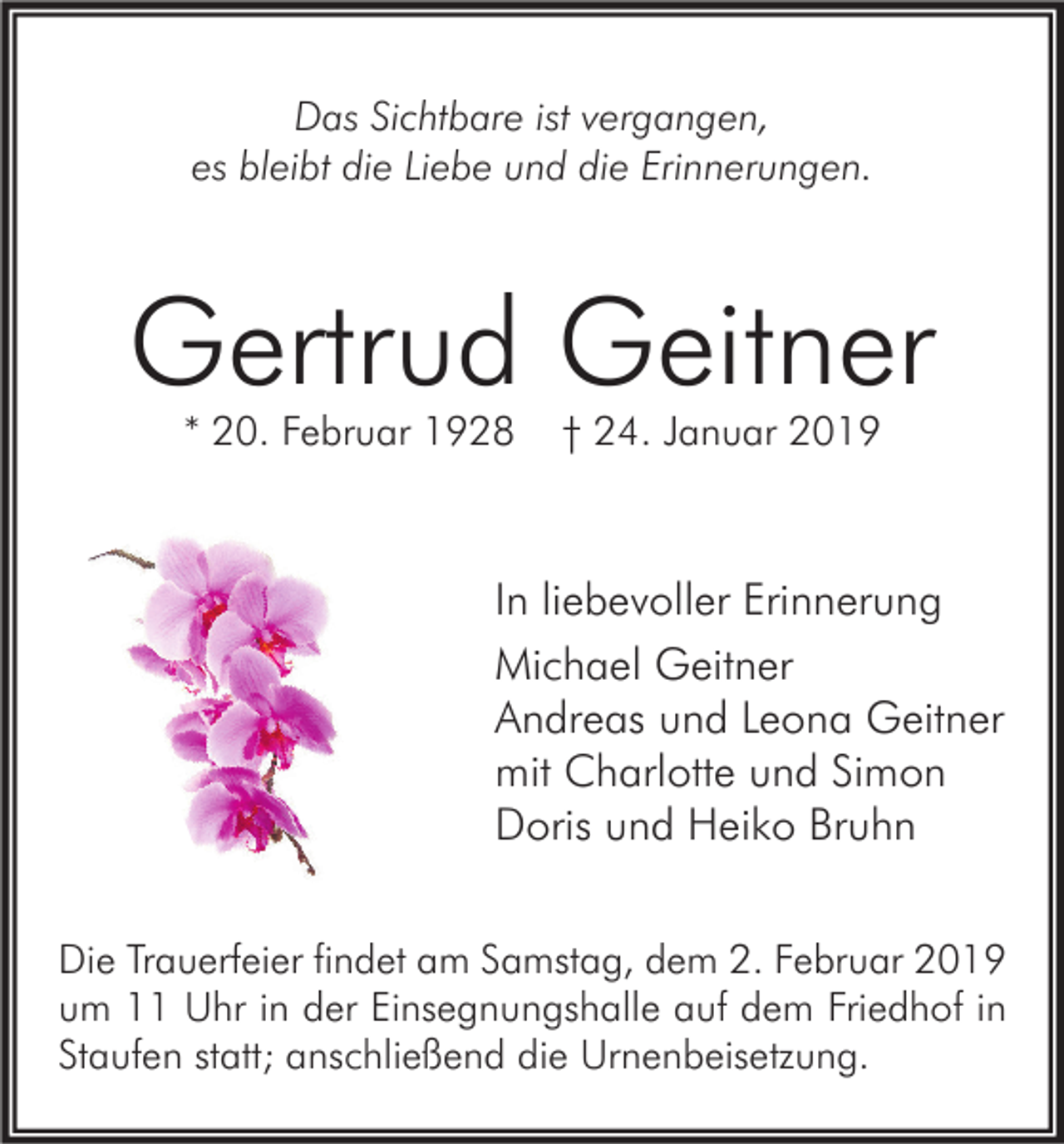<p>Das Sichtbare ist vergangen,<br />es bleibt die Liebe und die Erinnerungen.</p><p>Gertrud Geitner<br />* 20. Februar 1928</p><p>† 24. Januar 2019</p><p>In liebevoller Erinnerung<br />Michael Geitner<br />Andreas und Leona Geitner<br />mit Charlotte und Simon<br />Doris und Heiko Bruhn<br />Die Trauerfeier findet am Samstag, dem 2. Februar 2019<br />um 11 Uhr in der Einsegnungshalle auf dem Friedhof in<br />Staufen statt; anschließend die Urnenbeisetzung.</p>