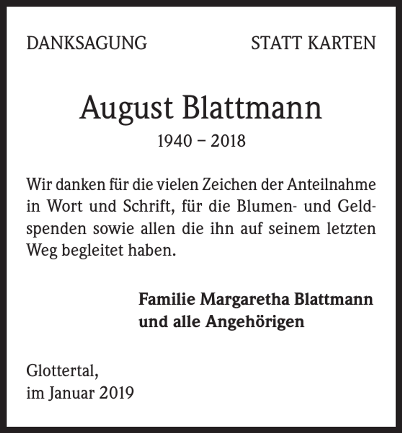 <p>DANKSAGUNG</p><p>STATT KARTEN</p><p>August Blattmann<br />1940 – 2018<br />Wir danken für die vielen Zeichen der Anteilnahme<br />in Wort und Schrift, für die Blumen- und Geldspenden sowie allen die ihn auf seinem letzten<br />Weg begleitet haben.<br />Familie Margaretha Blattmann<br />und alle Angehörigen<br />Glottertal,<br />im Januar 2019</p>