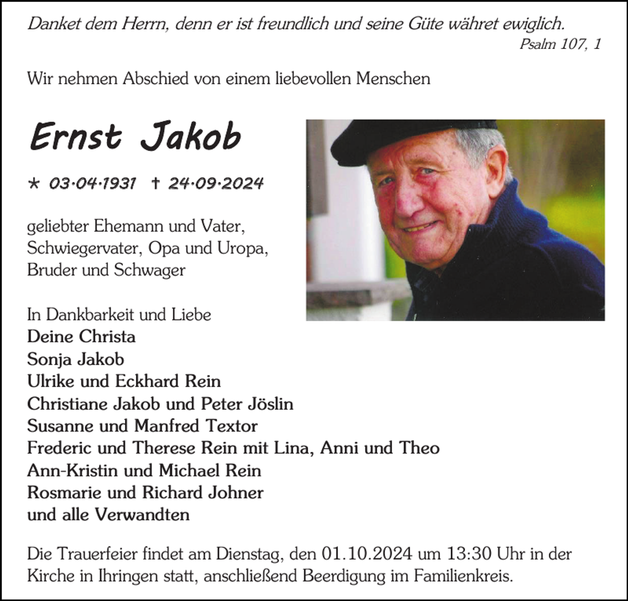 <p>Danket dem Herrn, denn er ist freundlich und seine Güte währet ewiglich.<br />Psalm 107, 1</p><p>Wir nehmen Abschied von einem liebevollen Menschen</p><p>Ernst Jakob<br /> 03.04.1931  24.09.2024</p><p>geliebter Ehemann und Vater,<br />Schwiegervater, Opa und Uropa,<br />Bruder und Schwager<br />In Dankbarkeit und Liebe<br />Deine Christa<br />Sonja Jakob<br />Ulrike und Eckhard Rein<br />Christiane Jakob und Peter Jöslin<br />Susanne und Manfred Textor<br />Frederic und Therese Rein mit Lina, Anni und Theo<br />Ann-Kristin und Michael Rein<br />Rosmarie und Richard Johner<br />und alle Verwandten<br />Die Trauerfeier findet am Dienstag, den 01.10.2024 um 13:30 Uhr in der<br />Kirche in Ihringen statt, anschließend Beerdigung im Familienkreis.</p>