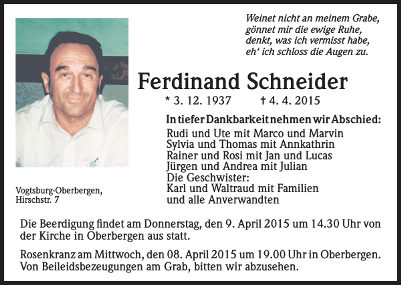 <p>Weinet nicht an meinem Grabe,<br />gönnet mir die ewige Ruhe,<br />denkt, was ich vermisst habe,<br />eh‘ ich schloss die Augen zu.</p><p>Ferdinand Schneider<br />* 3. 12. 1937</p><p>Vogtsburg-Oberbergen,<br />Hirschstr.<br />7</p><p>= 4. 4. 2015</p><p>In tiefer Dankbarkeit nehmen wir Abschied:<br />Rudi und Ute mit Marco und Marvin<br />Sylvia und Thomas mit Annkathrin<br />Rainer und Rosi mit Jan und Lucas<br />Jürgen und Andrea mit Julian<br />Die Geschwister:<br />Karl und Waltraud mit Familien<br />und alle Anverwandten</p><p>Die Beerdigung findet am Donnerstag, den 9. April 2015 um 14.30 Uhr von<br />der Kirche in Oberbergen aus statt.<br />Rosenkranz am Mittwoch, den 08. April 2015 um 19.00 Uhr in Oberbergen.<br />Von Beileidsbezeugungen am Grab, bitten wir abzusehen.</p>