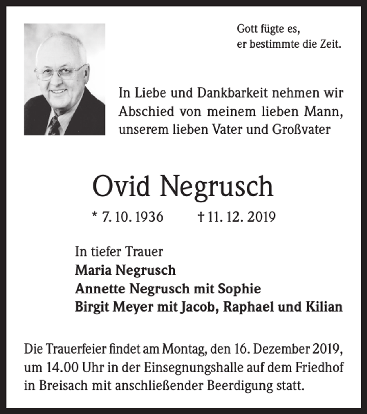 <p>Gott fügte es,<br />er bestimmte die Zeit.</p><p>In Liebe und Dankbarkeit nehmen wir<br />Abschied von meinem lieben Mann,<br />unserem lieben Vater und Großvater</p><p>Ovid Negrusch<br />* 7. 10. 1936</p><p>† 11. 12. 2019</p><p>In tiefer Trauer<br />Maria Negrusch<br />Annette Negrusch mit Sophie<br />Birgit Meyer mit Jacob, Raphael und Kilian<br />Die Trauerfeier findet am Montag, den 16. Dezember 2019,<br />um 14.00 Uhr in der Einsegnungshalle auf dem Friedhof<br />in Breisach mit anschließender Beerdigung statt.</p>